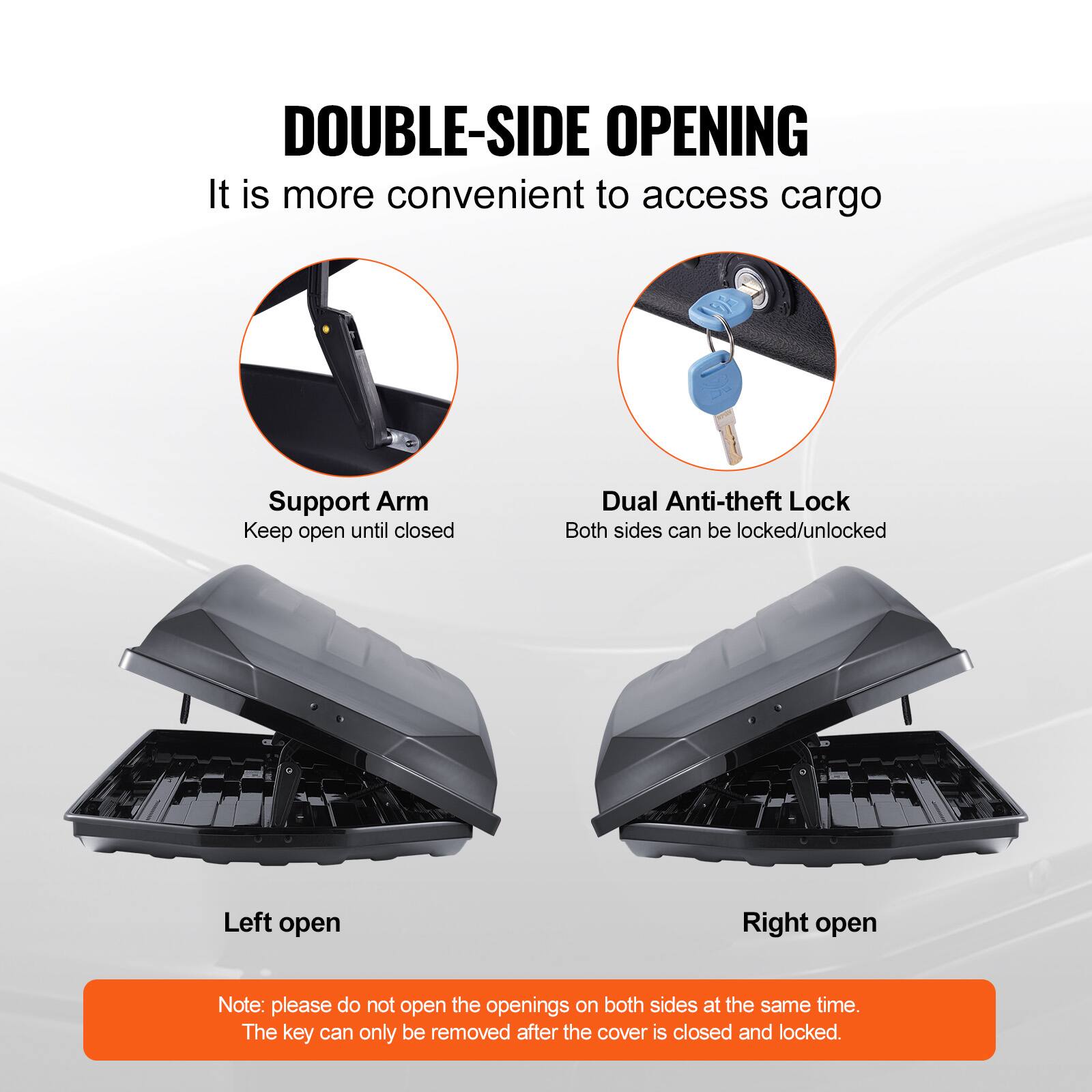 DOUBLE-SIDE OPENING  
It is more convenient to access cargo  

Support Arm  
Keep open until closed  

Dual Anti-theft Lock  
Both sides can be locked/unlocked  

Left open  

Right open  

Note: please do not open the openings on both sides at the same time.  
The key can only be removed after the cover is closed and locked.