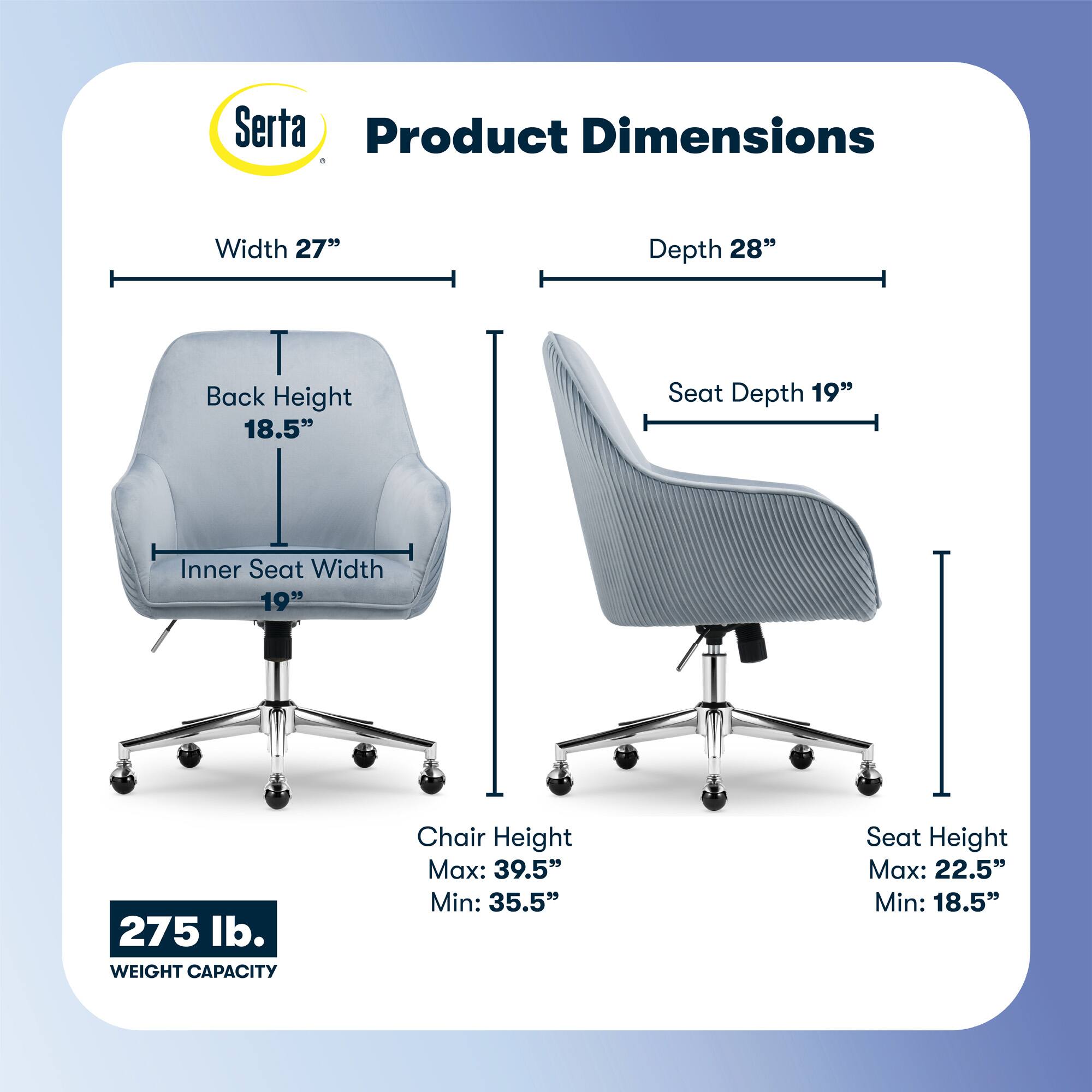 Serta Product Dimensions:

* Width: 27"
* Depth: 28"
* Back Height: 18.5"
* Seat Depth: 19"
* Inner Seat Width: 19"
* Weight Capacity: 275 lb.
* Chair Height Max: 39.5"
* Chair Height Min: 35.5"
* Seat Height Max: 22.5"
* Seat Height Min: 18.5"