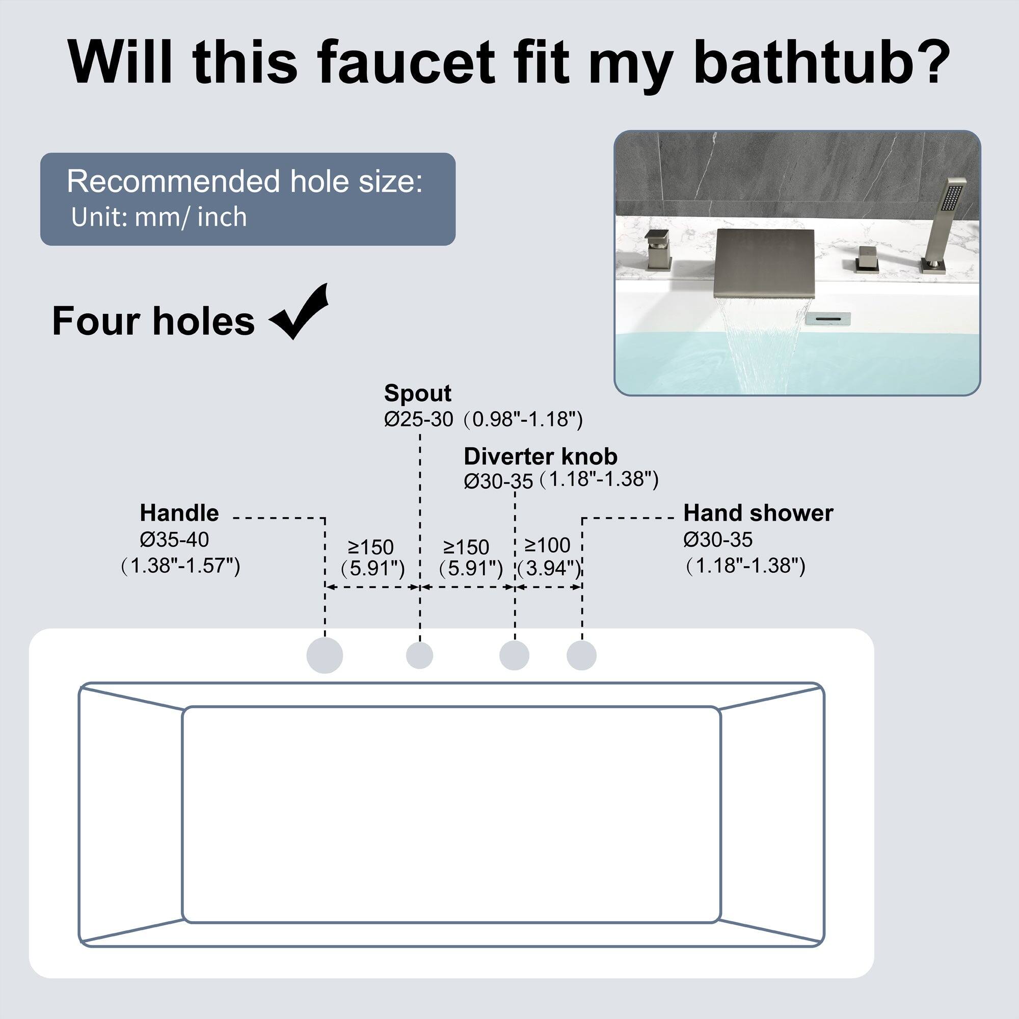 Will this faucet fit my bathtub?

Recommended hole size:
Unit: mm/ inch

Four holes

Handle 035-40 (1.38"-1.57")
Spout 025-30 (0.98"-1.18")
Diverter knob 30-35 (1.18"-1.38")
Hand shower 30-35 (1.18"-1.38")

- Handle: ≥150 (5.91")
- Spout: ≥150 (5.91")
- Diverter knob: ≥100 (3.94")
- Hand shower: ≥100 (3.94")