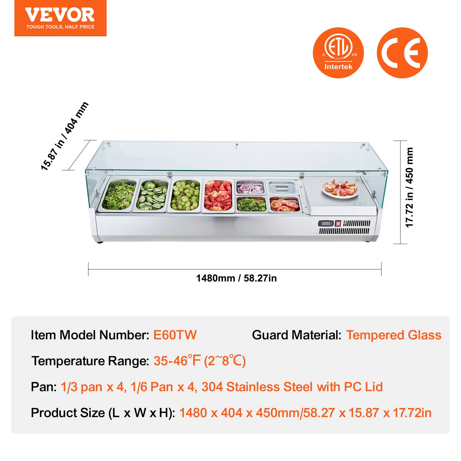 VEVOR  
TOUGH TOOLS, HALF PRICE  

ETL US  
Intertek  

CE  

Item Model Number: E60TW  
Temperature Range: 35-46°F (2~8°C)  
Pan: 1/3 pan x 4, 1/6 Pan x 4, 304 Stainless Steel with PC Lid  
Product Size (L x W x H): 1480 x 404 x 450mm/58.27 x 15.87 x 17.72in  

Guard Material: Tempered Glass