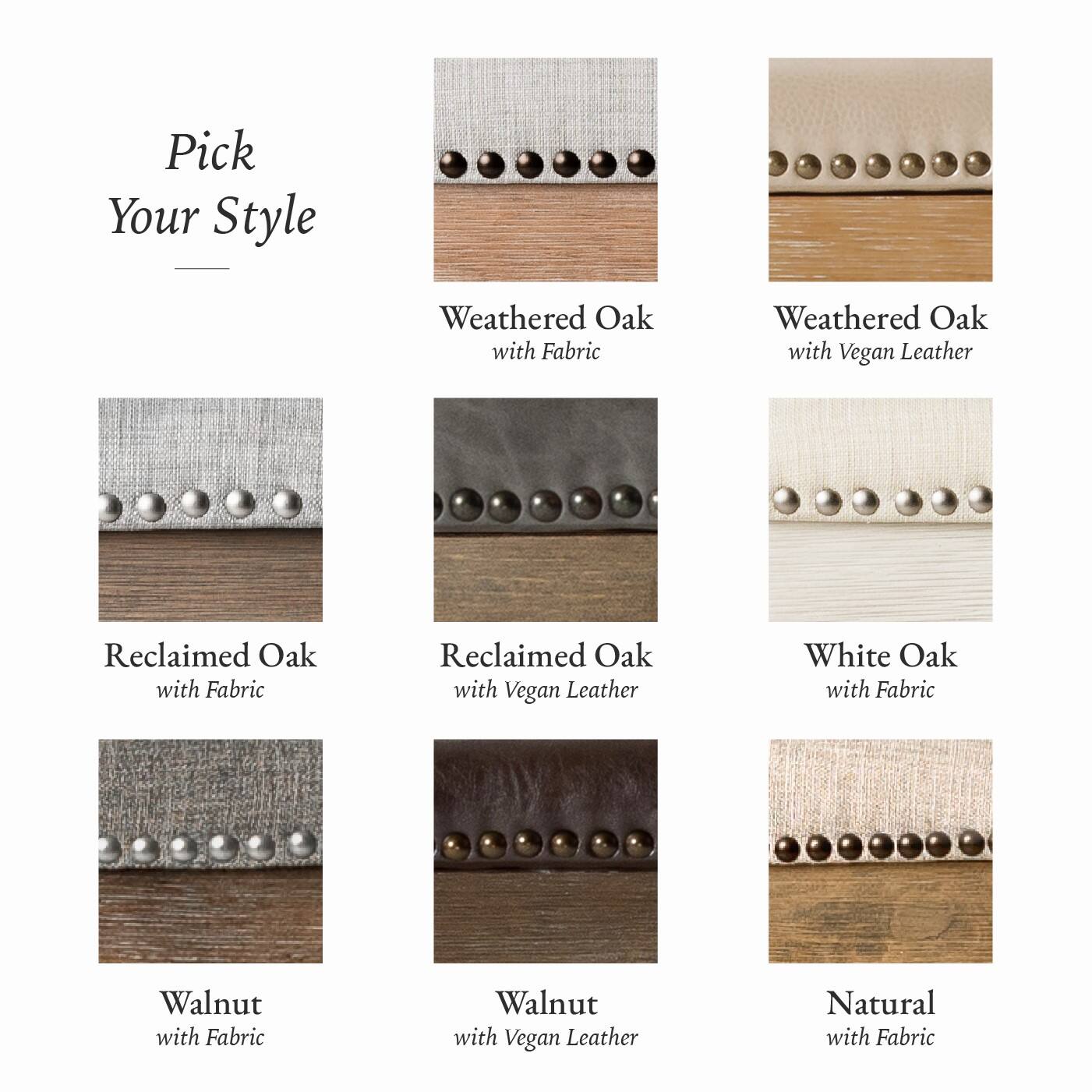 Here is the corrected and grouped text:

- Weathered Oak with Fabric
- Weathered Oak with Vegan Leather
- Reclaimed Oak with Fabric
- Reclaimed Oak with Vegan Leather
- White Oak with Fabric
- Walnut with Fabric
- Walnut with Vegan Leather
- Natural with Fabric