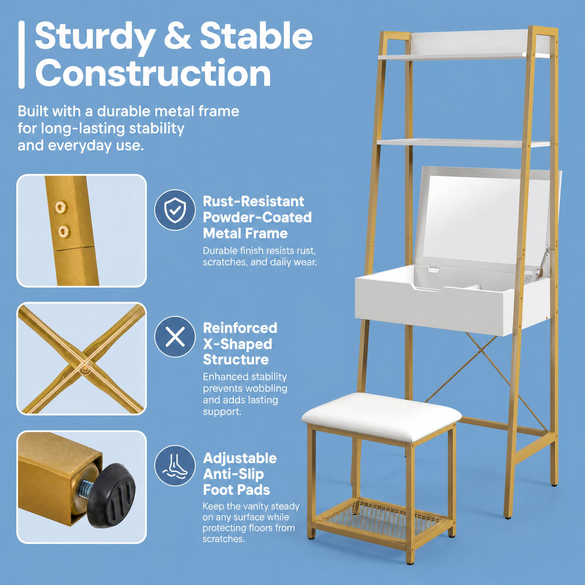 Sturdy & Stable Construction  
Built with a durable metal frame for long-lasting stability and everyday use.  

Rust-Resistant Powder-Coated Metal Frame  
Durable finish resists rust, scratches, and daily wear.  

Reinforced X-Shaped Structure  
Enhanced stability prevents wobbling and adds lasting support.  

Adjustable Anti-Slip Foot Pads  
Keep the vanity steady on any surface while protecting floors from scratches.