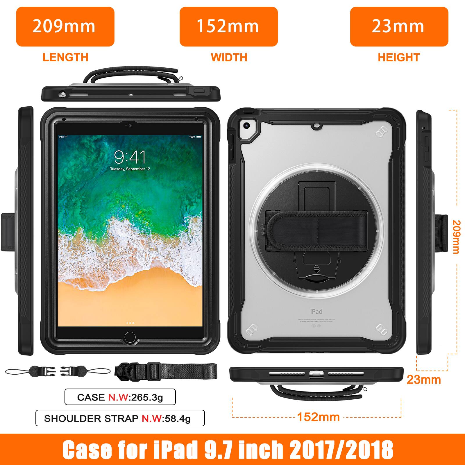 209mm 152mm 23mm LENGTH WIDTH HEIGHT

9:41 Tuesday, September 12

209mm iPad

CASE N.W: 265.3g

SHOULDER STRAP N.W: 58.4g

152mm 23mm

Case for iPad 9.7 inch 2017/2018