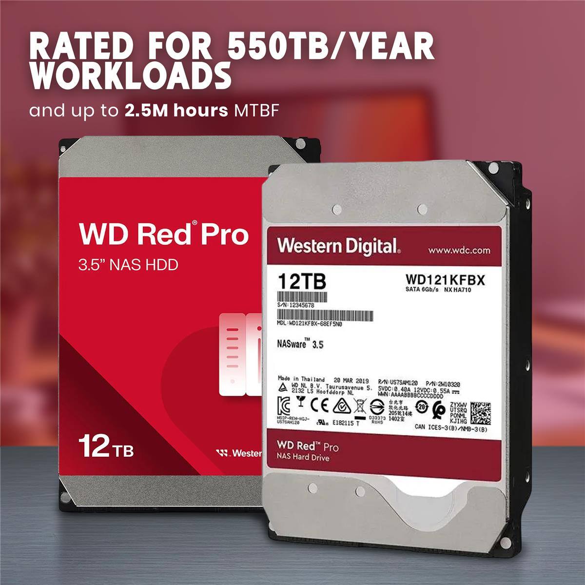 RATED FOR 550TB/YEAR WORKLOADS and up to 2.5M hours MTBF

WD Red Pro Western Digital

www.wdc.com

3.5" NAS HDD

12TB WD121KFBX SATA 6Gb/s

MA710

S/N 12345678

MOL-HD121KFBX-68EF5N0

NASware 3.5

Made in Thailand

29 MAR 2019

9 OSIMAZTQU-NS

P/N-2H10300

BV Taurusavenue

5. 2132 LS SVDC- 4DA

12VDC

SSA

Hootddorp N. .AAAABBBBCCCCDODD

N E

CE

21

20514

PONML

R0

035379

1400

VTEAO

DR. E182115

T

RoRS

KJIHG

CAN ICES-3(8)/N8-3(B

WD Red Pro Western Digital NAS Hard