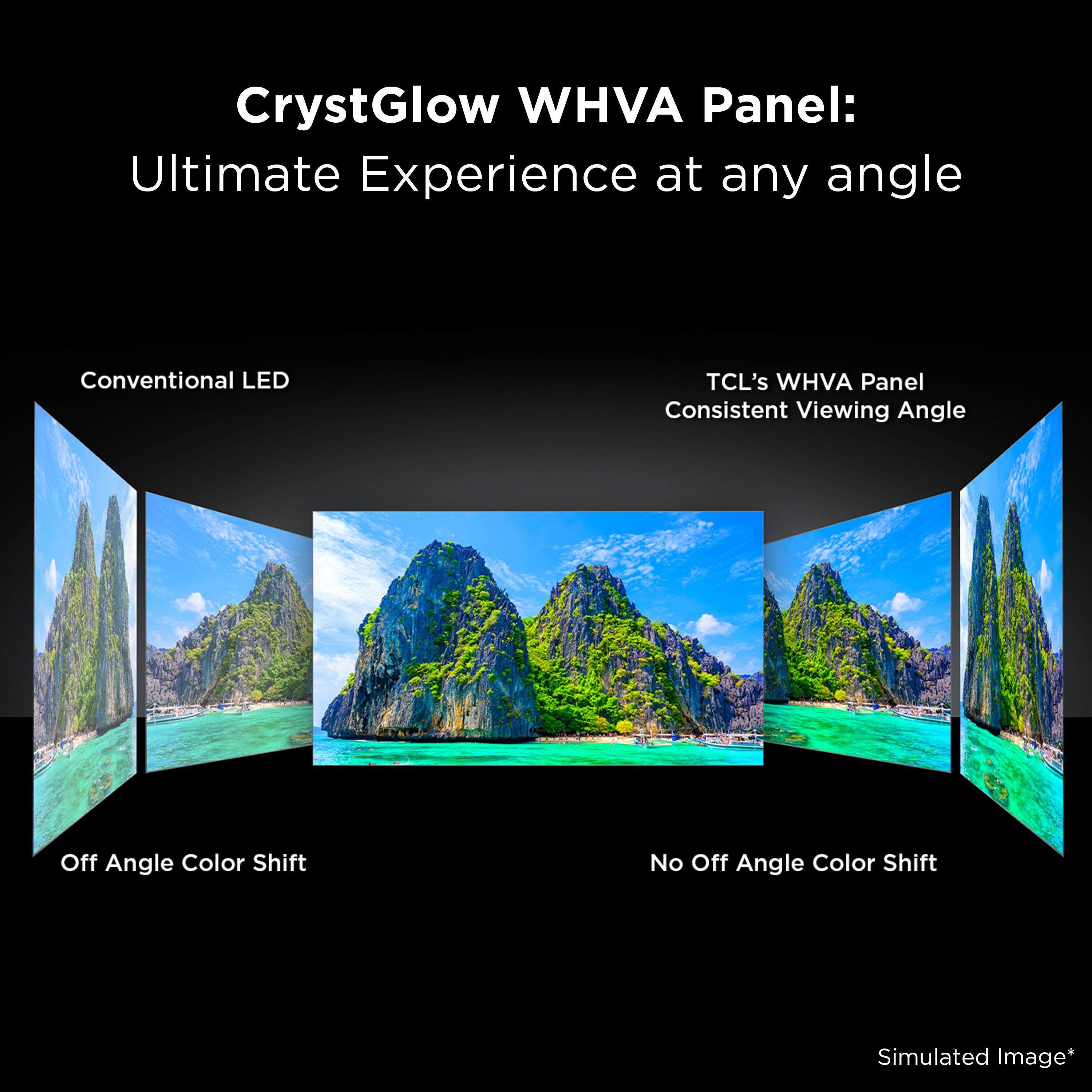 CrystGlow WHVA Panel:  
Ultimate Experience at any angle  

Conventional LED  
Off Angle Color Shift  

TCL's WHVA Panel  
Consistent Viewing Angle  
No Off Angle Color Shift  

Simulated Image*