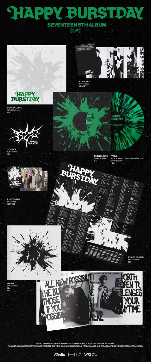 **HAPPY BURSTDAY**  
SEVENTEEN 5TH ALBUM [LP]

- **POST CARD**  
  100 48mm

- **OUTER SLEEVE**  
  313-215-5 - TEA

- **HAPPY BURSTDAY STICKER**  
  1 TEA

- **INNER SLEEVE**  
  VINYL 30S-3085 men BLACK SPLATTER IVERGREEN DESC TEA 302-302 m WA

- **PHOTOCARD**  
  100 SET

- **LYRICS POSTER**  
  508-508mm NEA

- **BOOKLET**  
  300-300 tp IEA

- **ALL NEW POSSIBILITIES**  
  THE BURSTDAY IF YOU THOSE POSSIBILITIES

- **FORTH PEN TO THOSE IF YOU ANYTIME**

**HAPPY BURSTDAY**  
VINYL 30S-3085 men BLACK SPLATTER IVERGREEN DESC TEA 302-302 m WA

