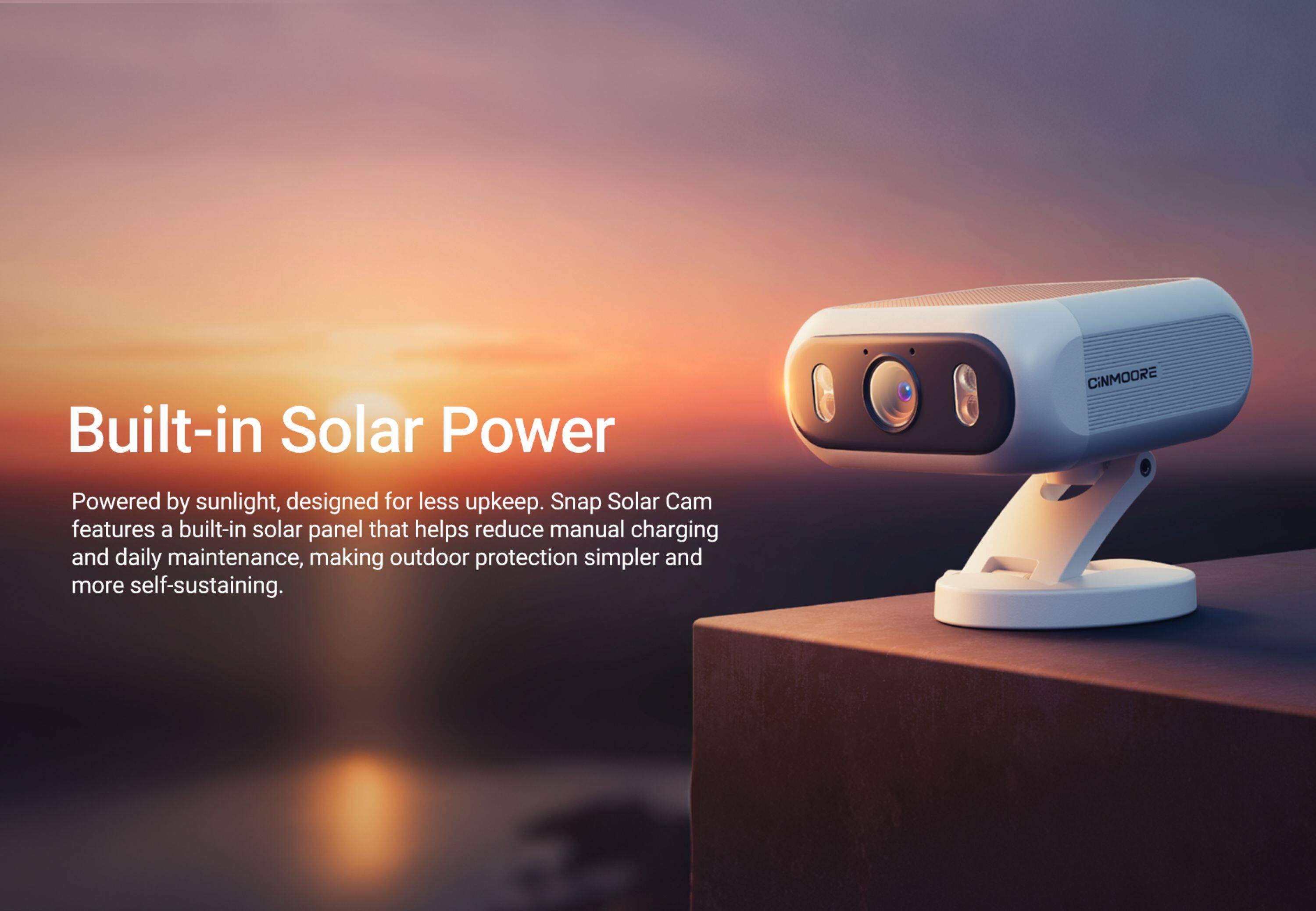 Built-in Solar Power

Powered by sunlight, designed for less upkeep. Snap Solar Cam features a built-in solar panel that helps reduce manual charging and daily maintenance, making outdoor protection simpler and more self-sustaining.