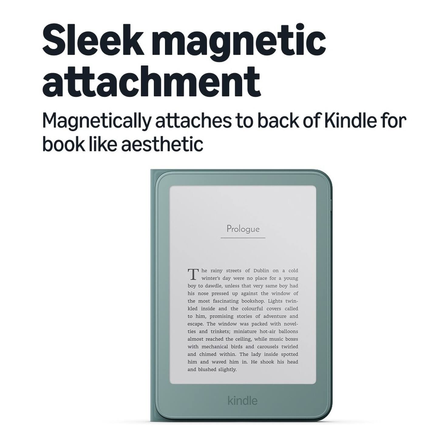 Sleek magnetic attachment  
Magnetically attaches to back of Kindle for book like aesthetic  

Prologue  
The rainy streets of Dublin on a cold winter's day were no place for a young boy to dawdle, unless that very same boy had his nose pressed up against the window of the most fascinating bookshop. Lights twinkled inside and the colourful covers called to him, promising stories of adventure and escape. The window was packed with novelties and trinkets; miniature hot-air balloons almost reached the ceiling, while music boxes with mechanical birds and carousels twirled and chimed within. The lady inside spotted him and waved him in. He shook his head and blushed slightly.