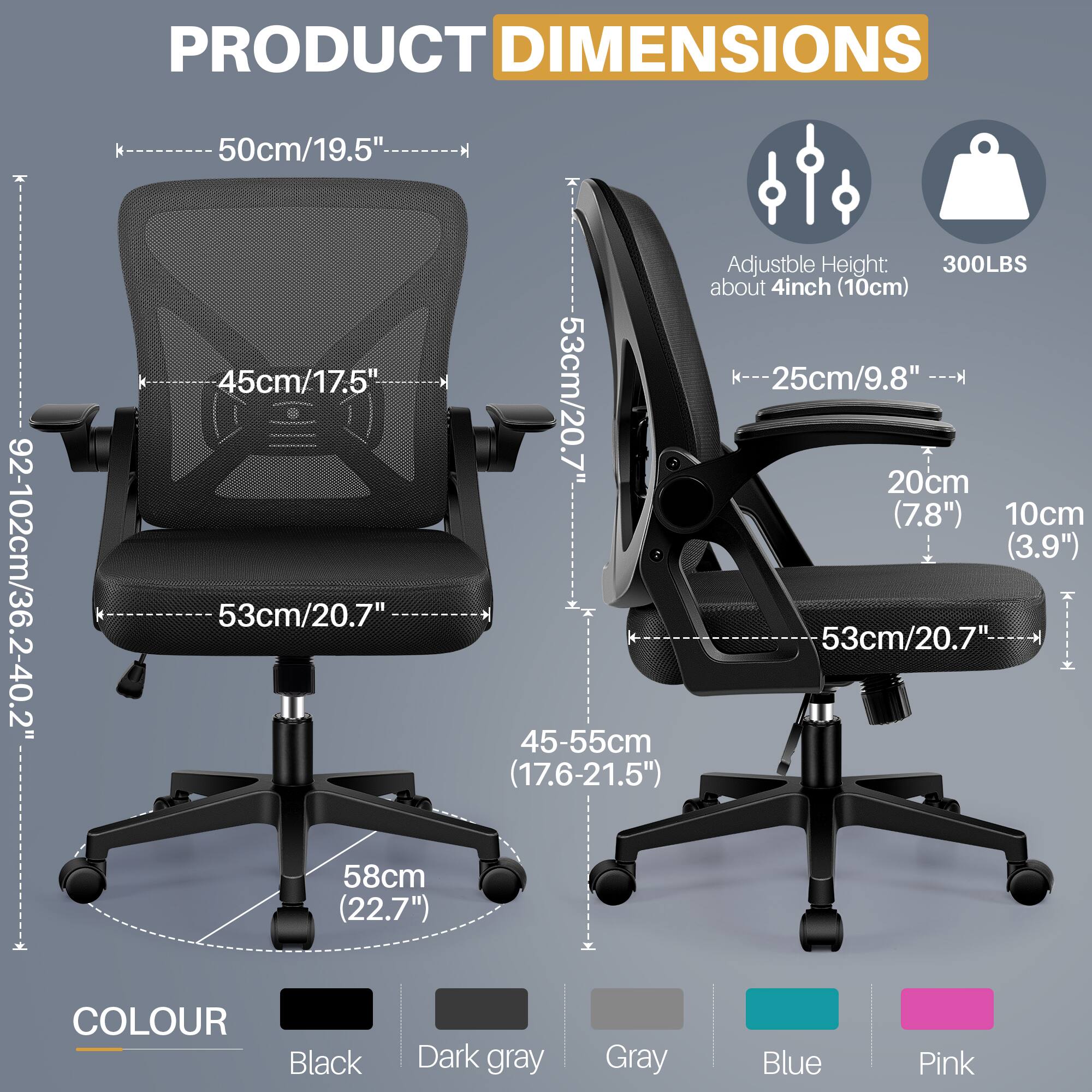 **PRODUCT DIMENSIONS**

- Width: 50cm/19.5"
- Depth: 92-102cm/36.2-40.2"
- Height: 45cm/17.5"
- Seat Height: 53cm/20.7"
- Base Diameter: 58cm/22.7"
- Adjustable Height: about 4inch (10cm)
- Armrest Height: 25cm/9.8"
- Backrest Height: 53cm/20.7"
- Seat Depth: 53cm/20.7"
- Seat Width: 45-55cm (17.6-21.5")
- Armrest Width: 20cm (7.8")
- Armrest Height: 10cm (3.9")

**COLOUR**

- Black
- Dark gray
- Gray
- Blue
- Pink

**Additional Information**

- Weight Capacity: 300LBS