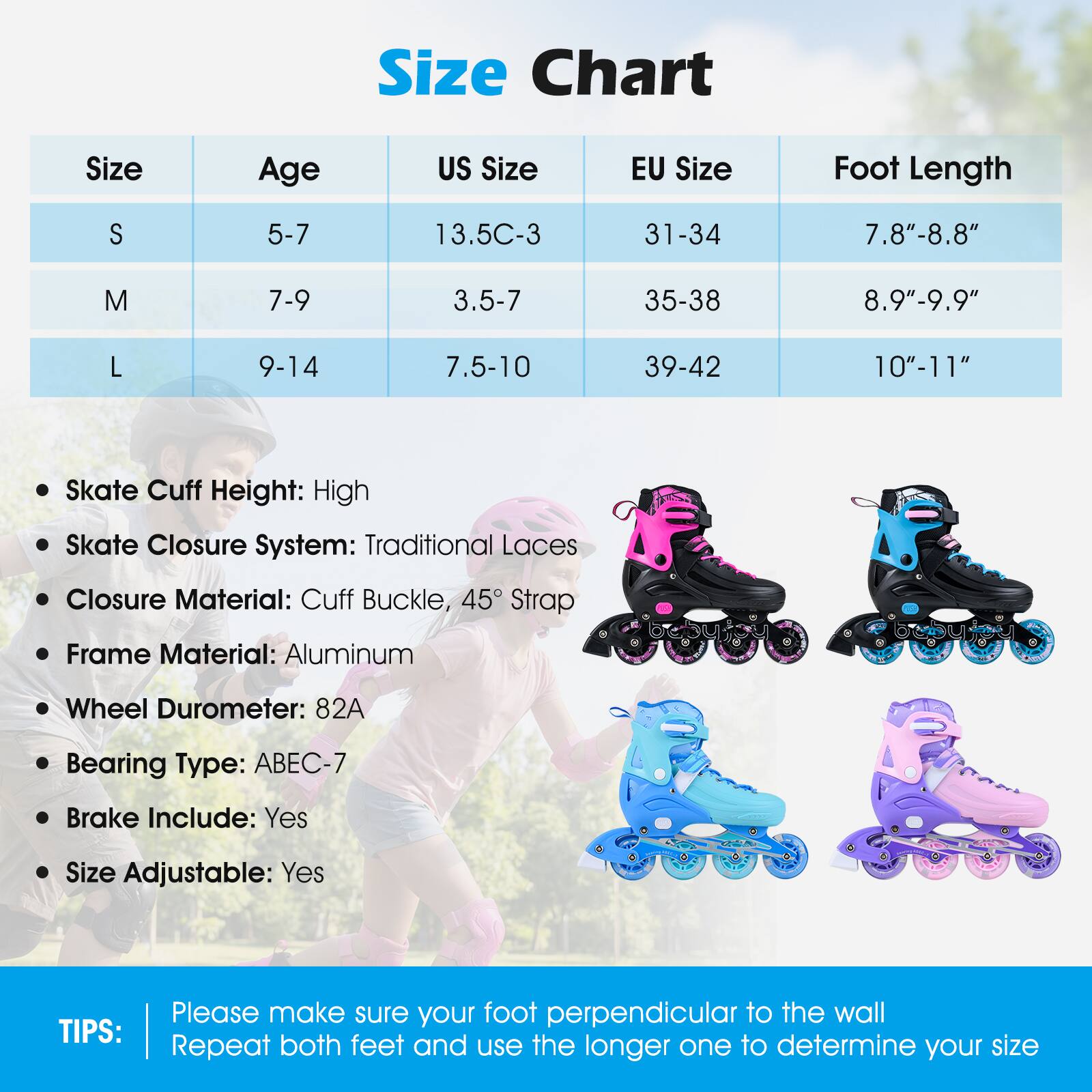 **Size Chart**

| Size | Age | US Size | EU Size | Foot Length |
|------|-----|--------|---------|------------|
| S    | 5-7 | 13.5C-3 | 31-34   | 7.8"-8.8"   |
| M    | 7-9 | 3.5-7  | 35-38   | 8.9"-9.9"   |
| L    | 9-14| 7.5-10 | 39-42   | 10"-11"    |

- Skate Cuff Height: High
- Skate Closure System: Traditional Laces
- Closure Material: Cuff Buckle, 45° Strap
- Frame Material: Aluminum
- Wheel Durometer: 82A
- Bearing Type: ABEC-7
- Brake Include: Yes
- Size Adjustable: Yes

**TIPS:**
Please make sure your foot perpendicular to the wall. Repeat both feet and use the longer one to determine your size.