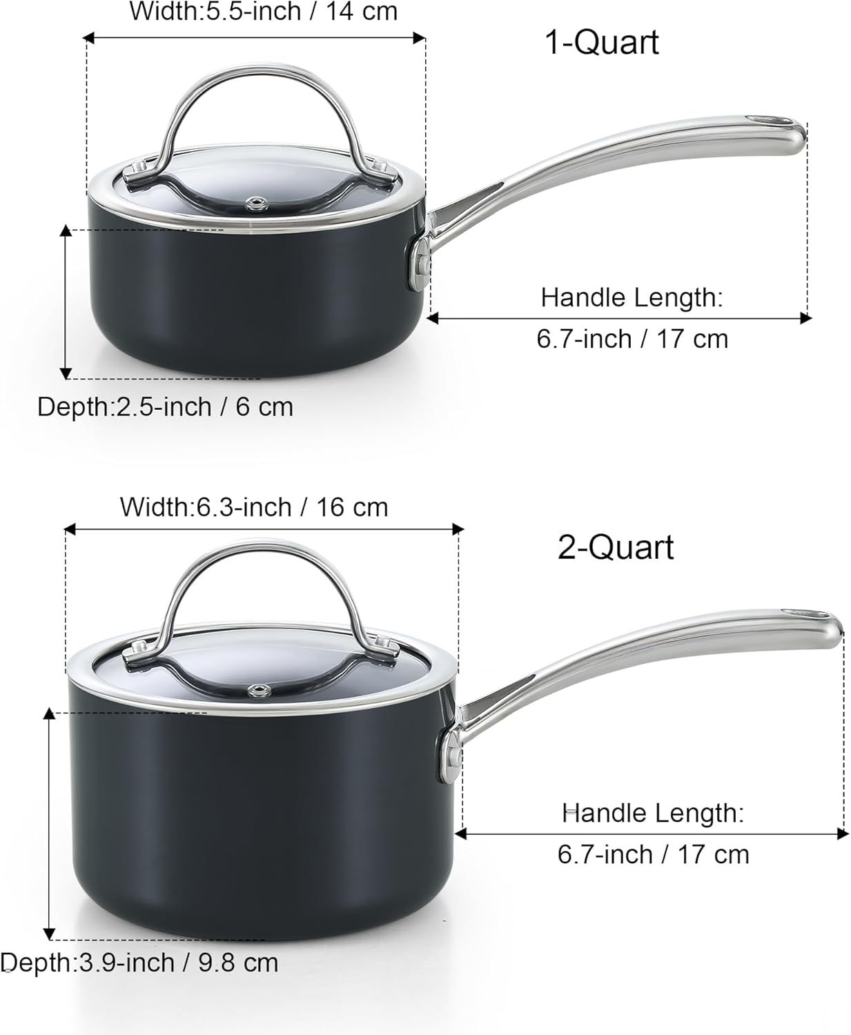 Width: 5.5-inch / 14 cm  
1-Quart  
Handle Length: 6.7-inch / 17 cm  
Depth: 2.5-inch / 6 cm  

Width: 6.3-inch / 16 cm  
2-Quart  
Handle Length: 6.7-inch / 17 cm  
Depth: 3.9-inch / 9.8 cm