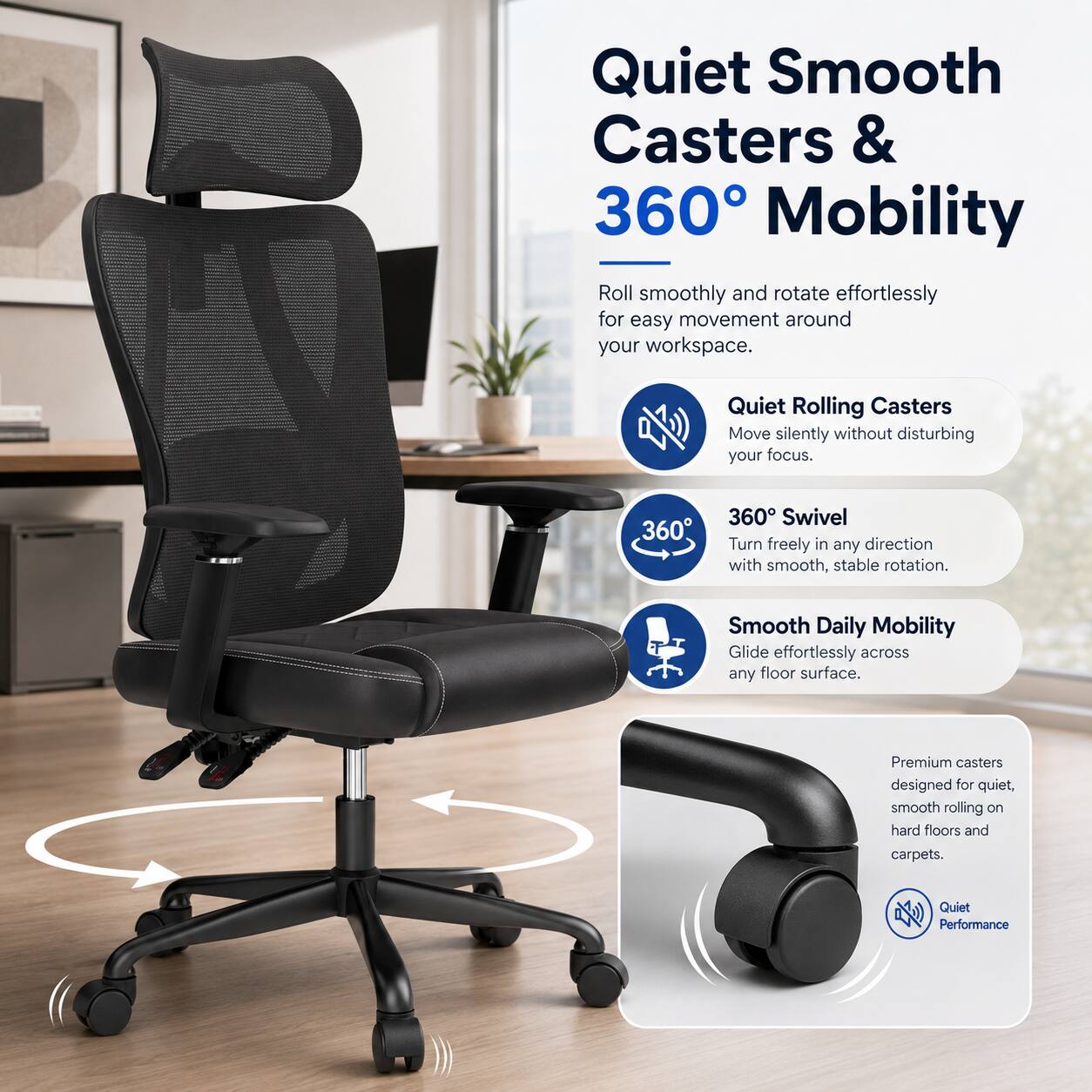 Quiet Smooth Casters & 360° Mobility

Roll smoothly and rotate effortlessly for easy movement around your workspace.

Quiet Rolling Casters
Move silently without disturbing your focus.

360° Swivel
Turn freely in any direction with smooth, stable rotation.

Smooth Daily Mobility
Glide effortlessly across any floor surface.

Premium casters designed for quiet, smooth rolling on hard floors and carpets.

Quiet Performance