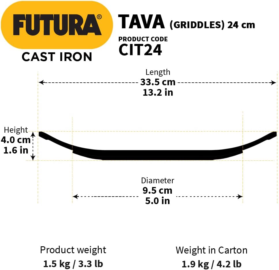 FUTURA TAVA (GRIDDLES) 24 cm  
PRODUCT CODE CIT24  
CAST IRON  
Length 33.5 cm / 13.2 in  
Height 4.0 cm / 1.6 in  
Diameter 9.5 cm / 5.0 in  
Product weight 1.5 kg / 3.3 lb  
Weight in Carton 1.9 kg / 4.2 lb