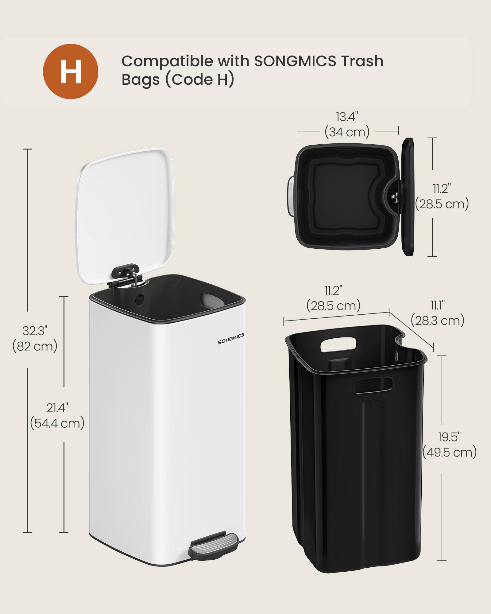 Compatible with SONGMICS Trash Bags (Code H)  
13.4" (34 cm)  
11.2" (28.5 cm)  
32.3" (82 cm)  
SONGMICS  
11.2" (28.5 cm)  
11.1" (28.3 cm)  
21.4" (54.4 cm)  
19.5" (49.5 cm)