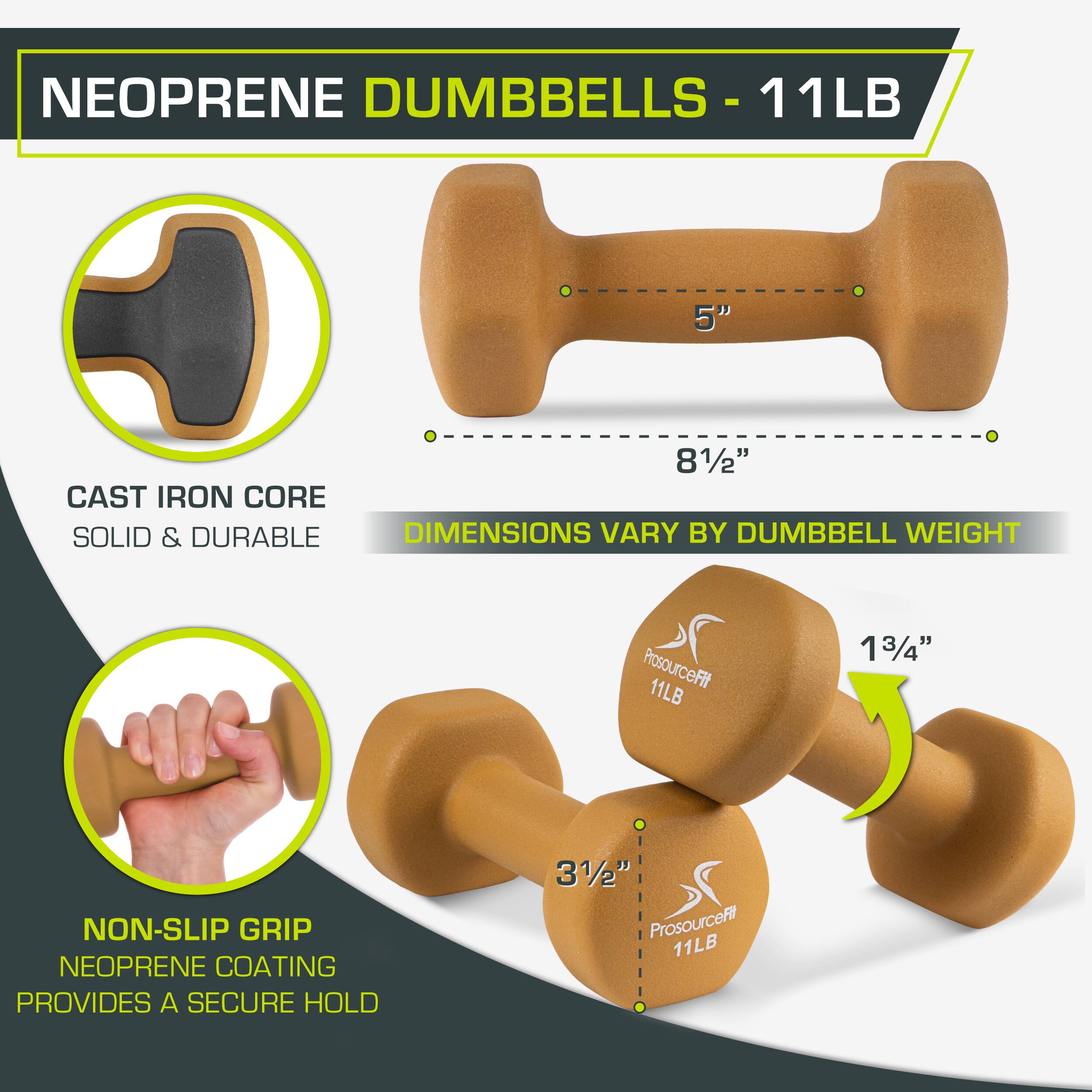 NEOPRENE DUMBBELLS - 11LB

11LB
5"
81/2"
CAST IRON CORE
SOLID & DURABLE
DIMENSIONS VARY BY DUMBBELL WEIGHT
ProsourceFit 11LB
13/4"
NON-SLIP GRIP
NEOPRENE COATING PROVIDES A SECURE HOLD
31/2"
ProsourceFit 11LB