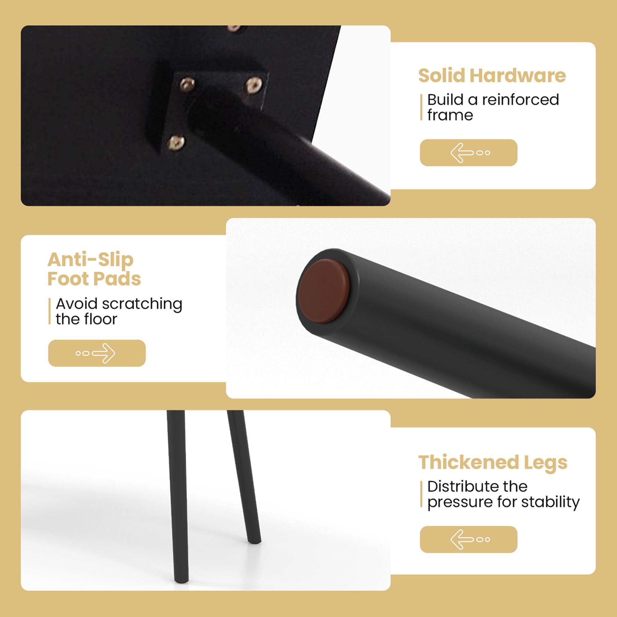 Group: Solid Hardware

* Build a reinforced frame

Group: Anti-Slip Foot Pads

* Avoid scratching the floor

Group: Thickened Legs

* Distribute the pressure for stability