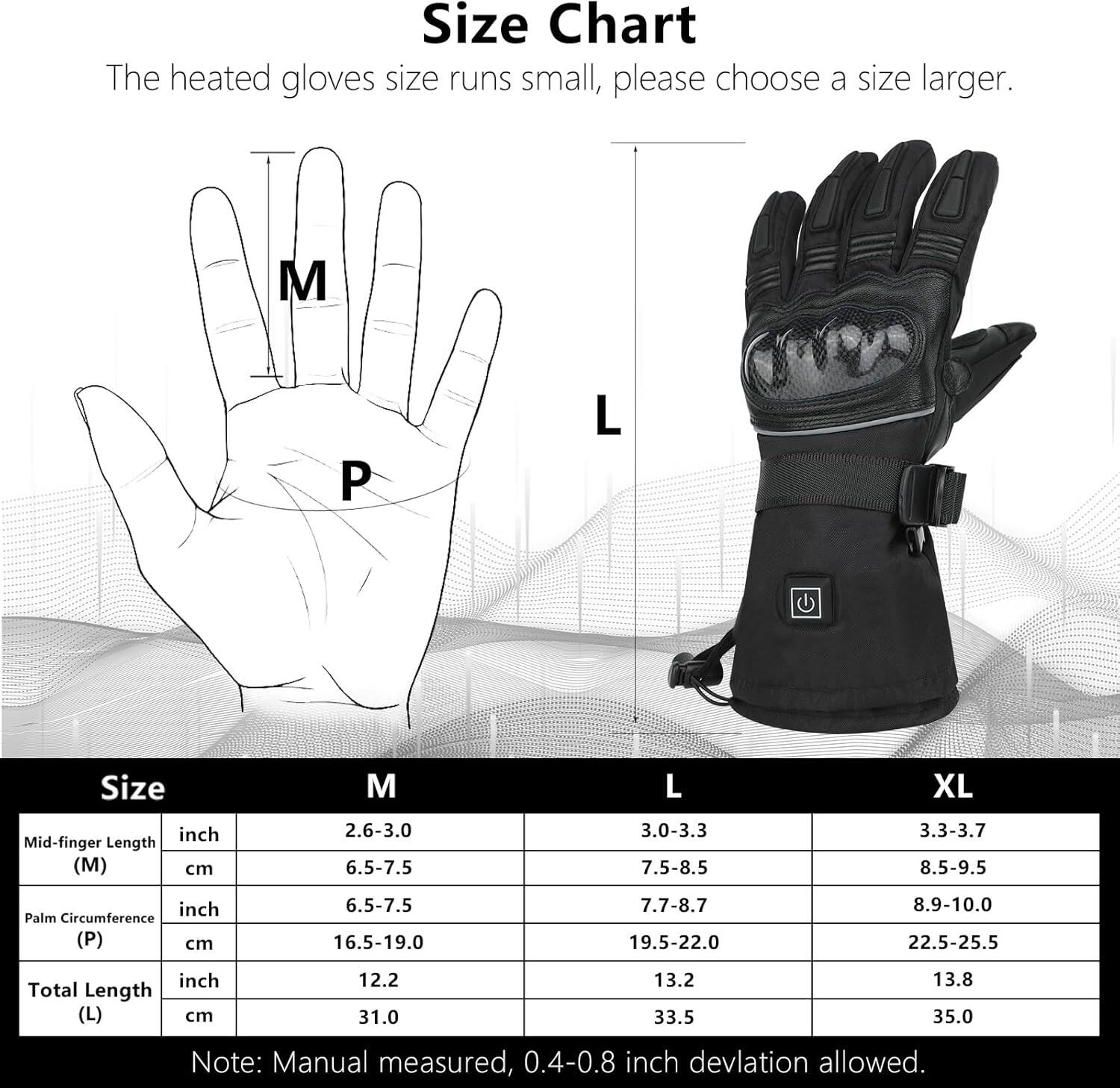**Size Chart**

The heated gloves size runs small, please choose a size larger.

| Size | Mid-finger Length (M) | Palm Circumference (P) | Total Length (L) |
|------|---------------------|----------------------|-----------------|
| M    | 2.6-3.0 inch (6.5-7.5 cm) | 6.5-7.5 inch (16.5-19.0 cm) | 12.2 inch (31.0 cm) |
| L    | 3.0-3.3 inch (7.5-8.5 cm) | 7.7-8.7 inch (19.5-22.0 cm) | 13.2 inch (33.5 cm) |
| XL   | 3.3-3.7 inch (8.5-9.5 cm) | 8.9-10.0 inch (22.5-25.5 cm) | 13.8 inch (35.0 cm) |

Note: Manual measured, 0.4-0.8 inch deviation allowed.