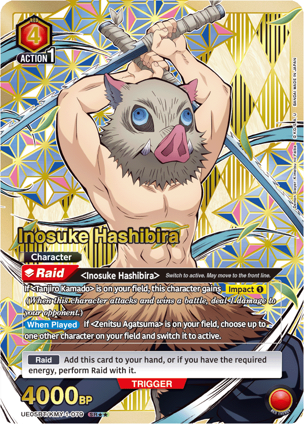 RED 4 ACTION 1 JAPAN IN MADE IN BANDAI KG/SJA. KG o noYalba Slayer: Kimetsu Slayer Demon Inosuke Hashibira Character Raid Inosuke Hashibira> Switch to active. May move to the front line. If <Tanjiro Kamado> is on your field, this character gains Impact 1 when this character attacks and wins a battle, deal 1 damage to your opponent.) When Played If Zenitsu Agatsuma> is on your field, choose up to one other character on your field and switch it to active. Raid Add this card to your hand, or if you have the required energy, perform Raid with it. TRIGGER 4000BP UE05BT/KMY-1-079 SR RED ENEROY