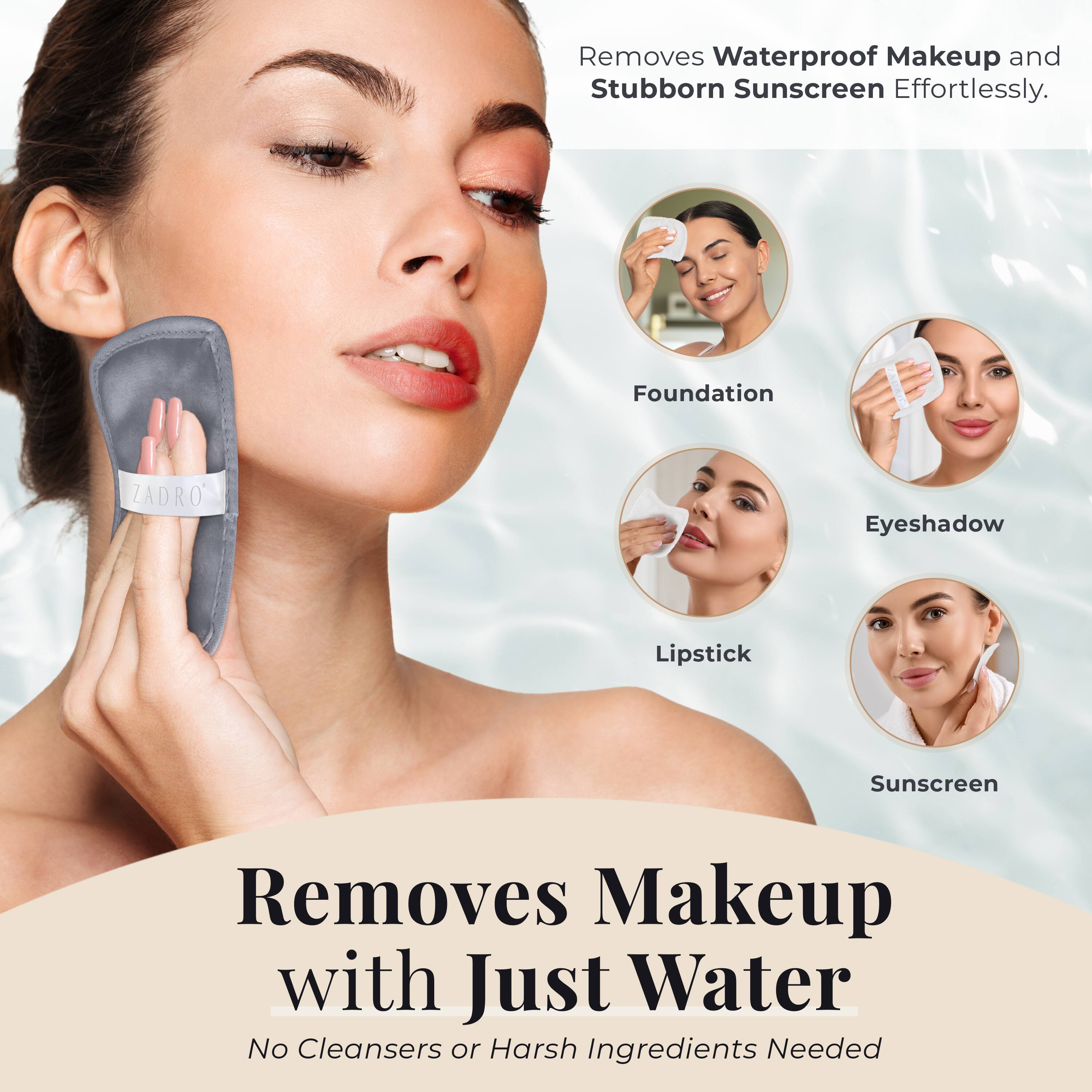 Removes Waterproof Makeup and Stubborn Sunscreen Effortlessly.

Foundation  
Eyeshadow  
Lipstick  
Sunscreen  

Removes Makeup with Just Water  
No Cleansers or Harsh Ingredients Needed