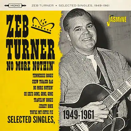 ZEB TURNER
NO MORE NOTHIN'
TENNESSEE BOOGIE
CHEW TOBACCO RAG
NO MORE NOTHIN'
OH SHE'S GONE. GONE. GONE
TRAVELIN BOOGIE
JERSEY ROCK
YOU'RE MY CUTIE PIE
SELECTED SINGLES, 1949-1961
MONO
ZEB TURNER • SELECTED SINGLES, 1949-1961
JASMINE