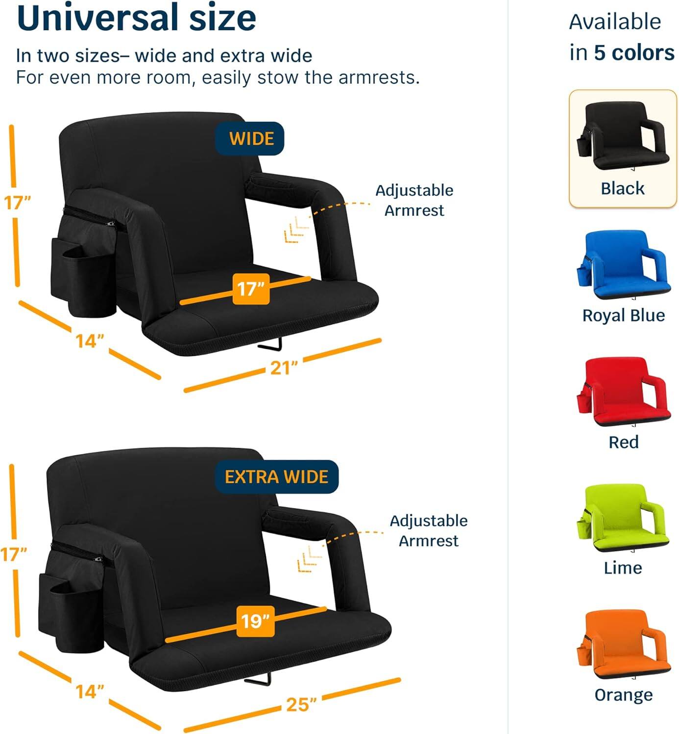 Universal size  
In two sizes—wide and extra wide  
For even more room, easily stow the armrests.  

WIDE  
17"  
14"  
17"  
21"  

EXTRA WIDE  
17"  
14"  
19"  
25"  

Available in 5 colors  
Black  
Royal Blue  
Red  
Lime  
Orange  

Adjustable Armrest