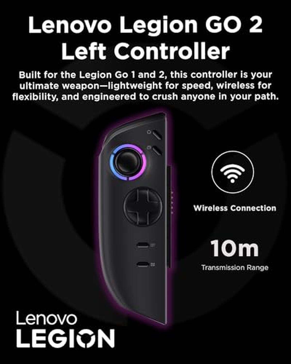 Lenovo Legion GO 2 Left Controller

Built for the Legion Go 1 and 2, this controller is your ultimate weapon—lightweight for speed, wireless for flexibility, and engineered to crush anyone in your path.

Wireless Connection
10m Transmission Range

Lenovo LEGION