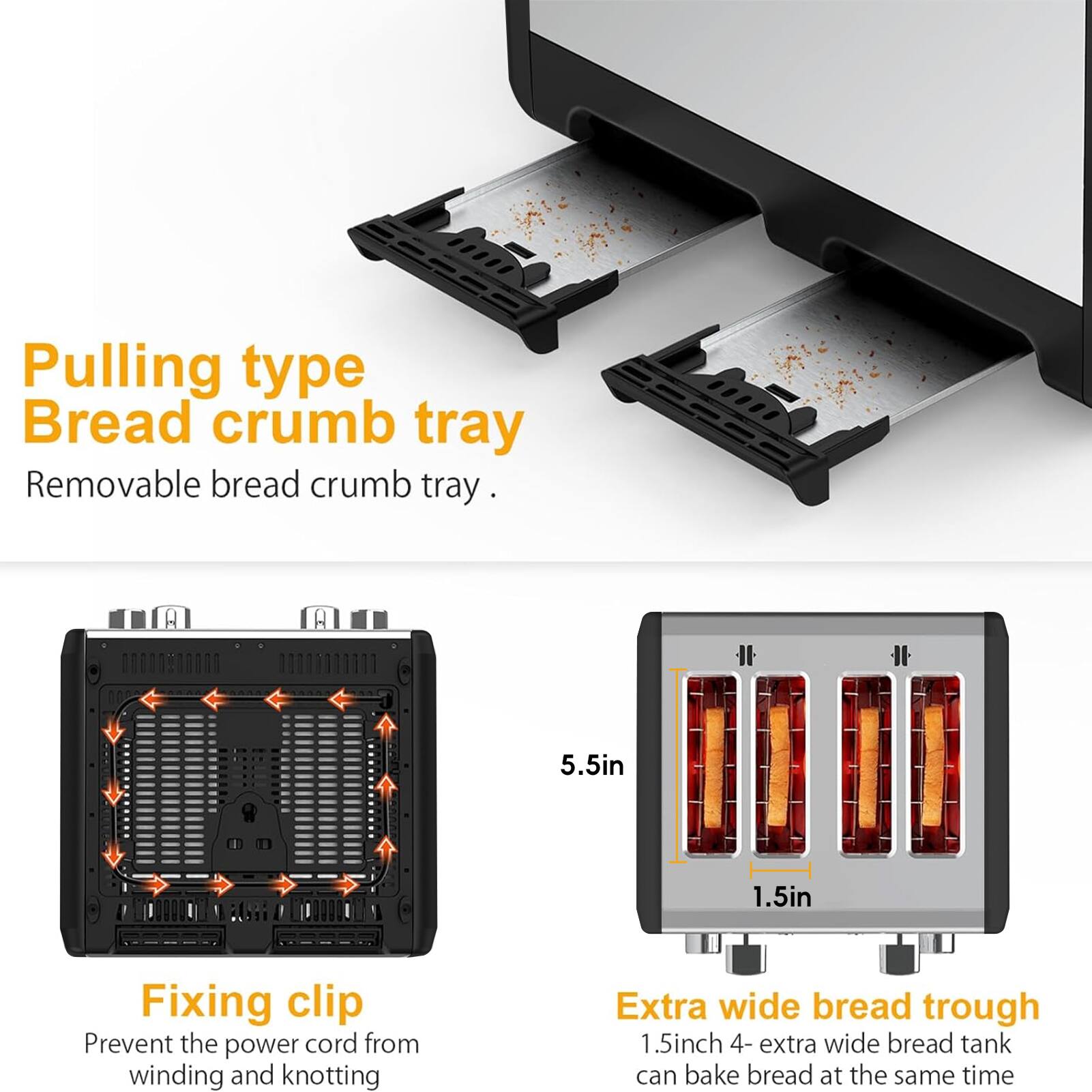 Pulling type Bread crumb tray  
Removable bread crumb tray.  

Fixing clip  
Prevent the power cord from winding and knotting  

Extra wide bread trough  
1.5inch 4- extra wide bread tank can bake bread at the same time