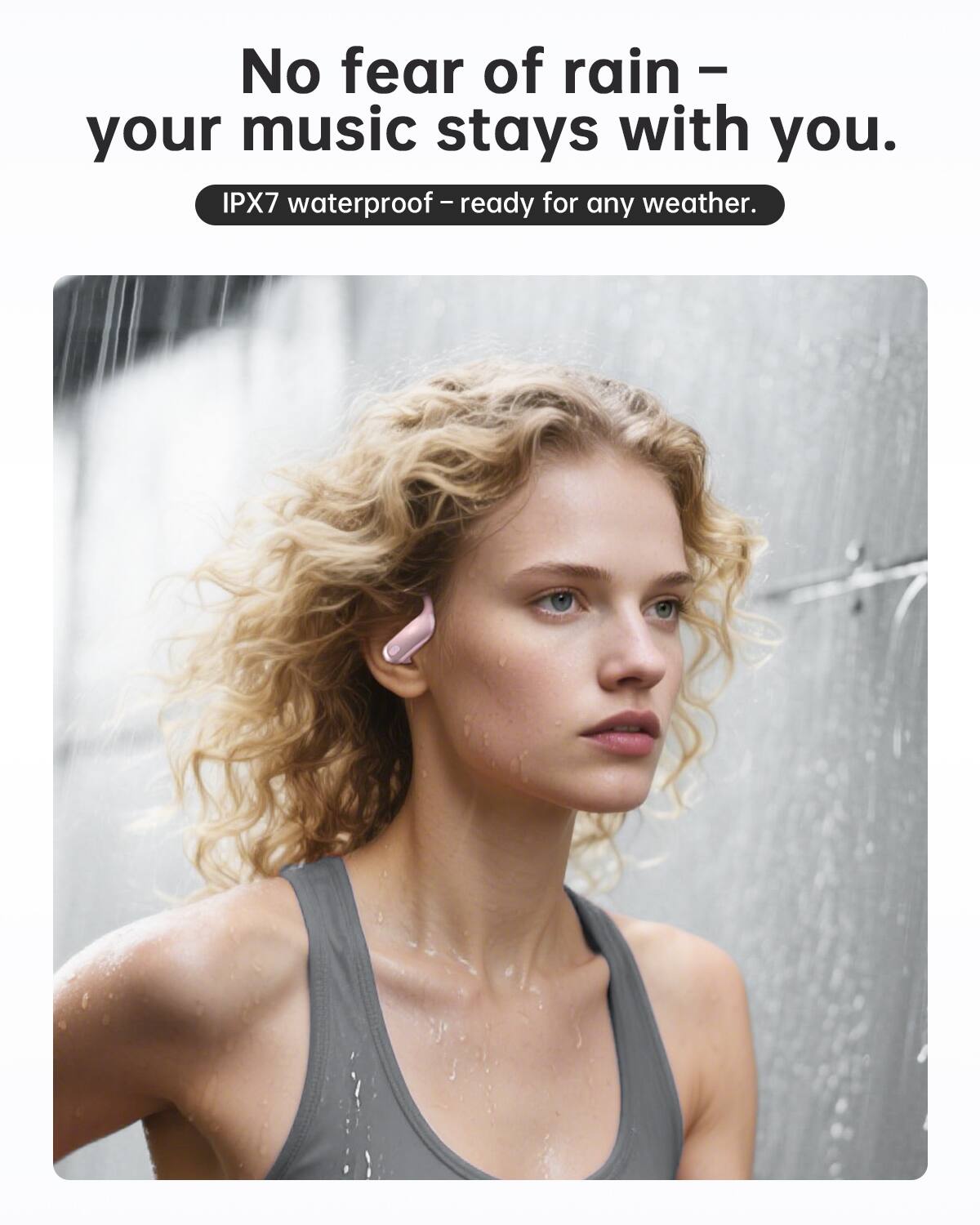 No fear of rain – your music stays with you.  
IPX7 waterproof – ready for any weather.