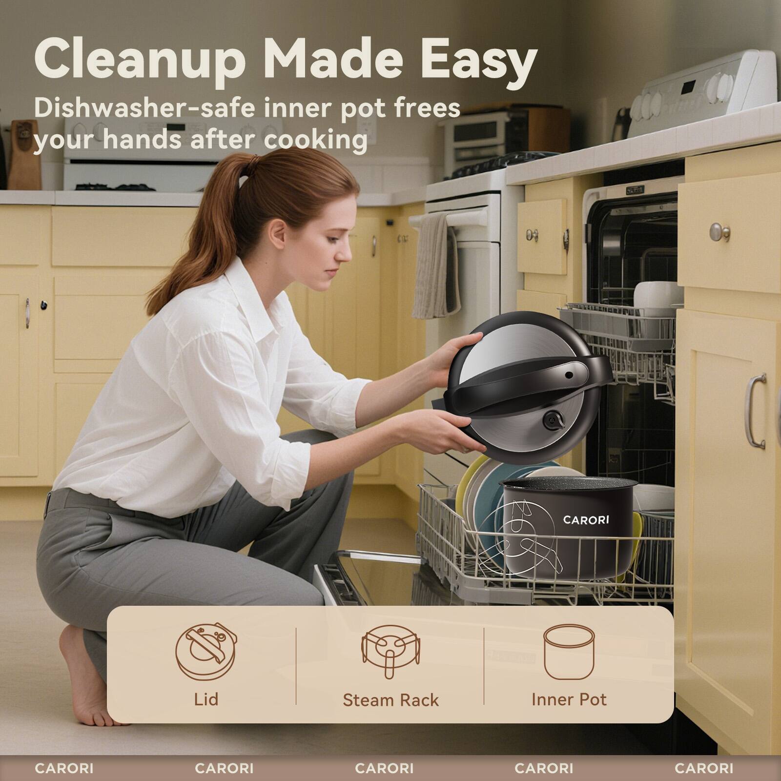 Cleanup Made Easy  
Dishwasher-safe inner pot frees your hands after cooking  

CARORI  
CARORI  
CARORI  
CARORI  
CARORI  

Lid  
Steam Rack  
Inner Pot