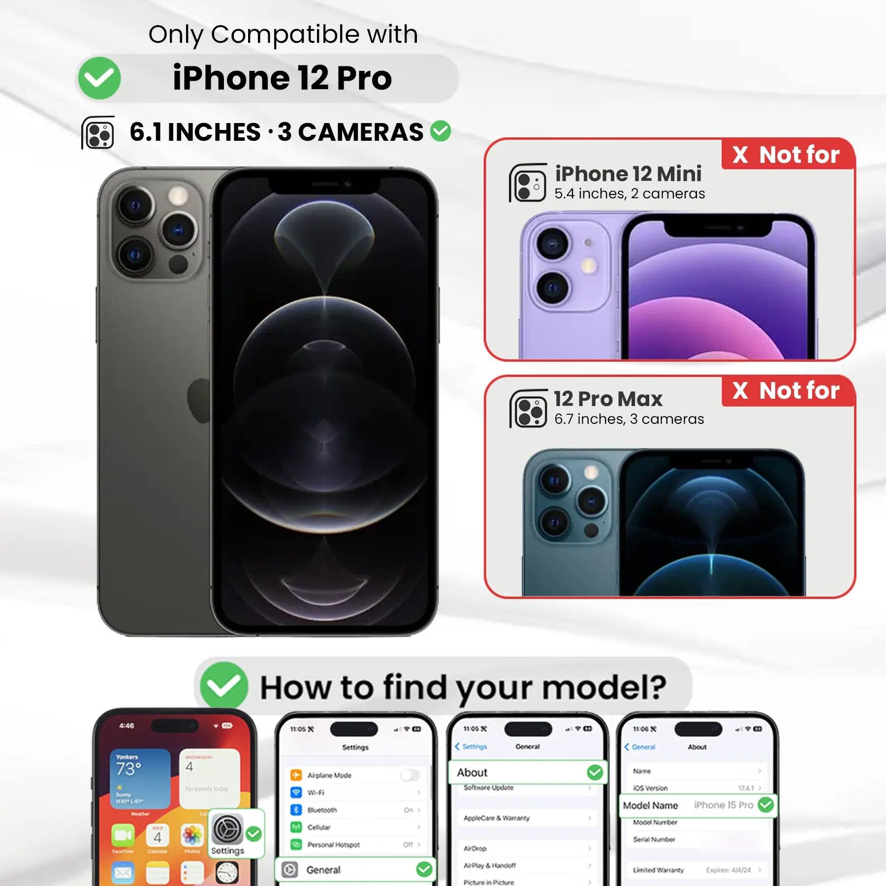 Only Compatible with iPhone 12 Pro  
6.1 INCHES · 3 CAMERAS  
iPhone 12 Mini 5.4 inches, 2 cameras  
12 Pro Max 6.7 inches, 3 cameras  
How to find your model?  
Settings  
General  
About  
Model Name iPhone 15 Pro  
Model Number  
Limited Warranty Expires: 4/4/24