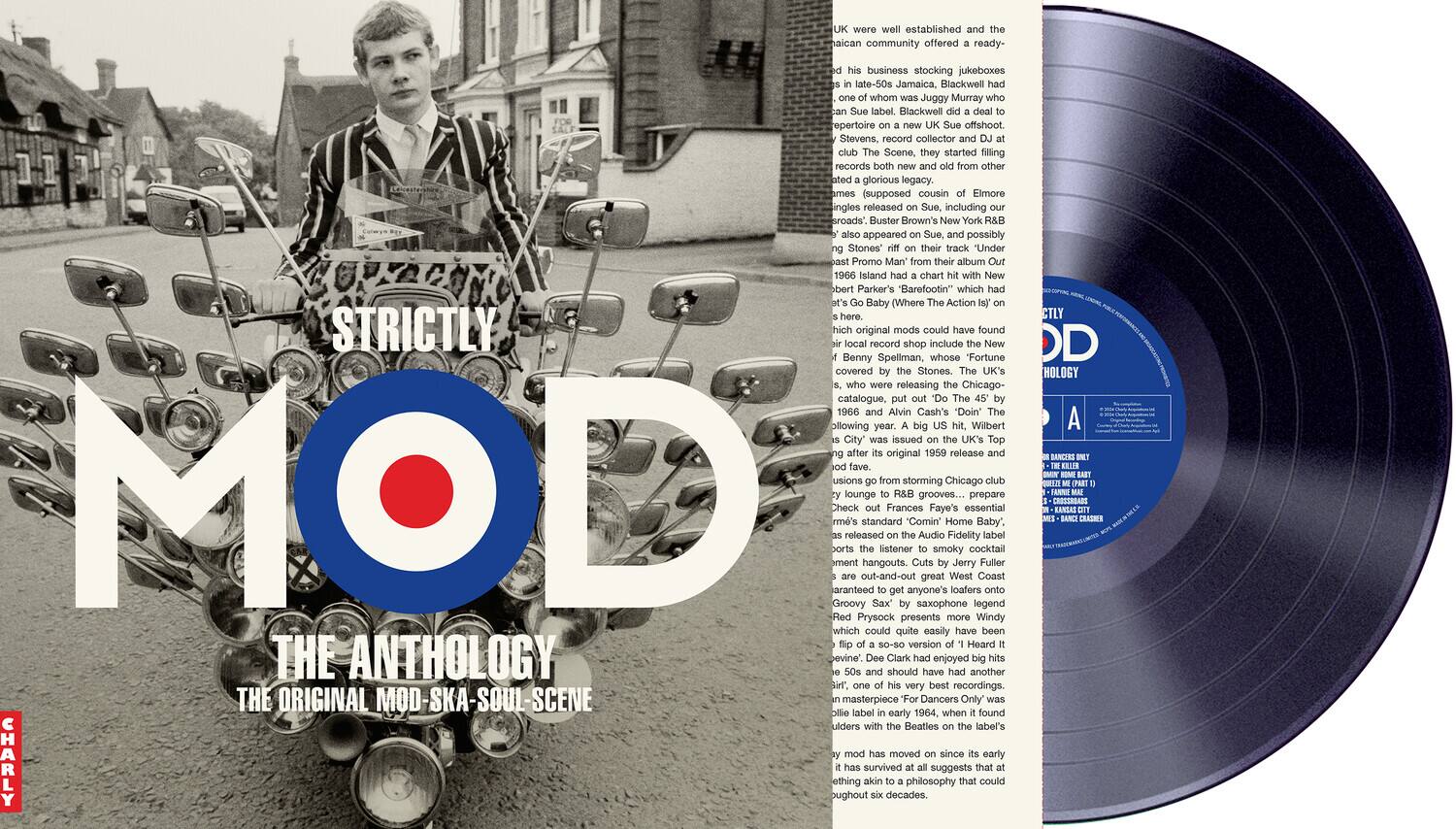 Certainly! Here is the corrected and grouped text from the image:

---

**STRICTLY MOD**  
**THE ANTHOLOGY**  
**THE ORIGINAL MOD-SKA-SOUL SCENE**

---

**American community offered ready-made business stocking jukeboxes in late-50s Jamaica, Blackwell whom Juggy Murray label Blackwell repertoire offshoot Stevens, record collector and DJ. They started filling records from other ated glorious legacy. James (supposed cousin Elmore) released Sue. Including roads", Buster Brown's New York R&B appeared Sue possibly Stones' their track "Under Promo Man their album 1966 Island chart New bert Parker's "Barefootin" which Baby (Where The Action Is) here. STRICTLY MOD original mods could have found local record shop include New Benny Spellman, whose Fortune covered Stones. UK's releasing Chicago catalogue, 1966 Alvin Cash's "Doin' It" following year. Wilbert City' issued UK's Top after original 1959 release fave. usions from storming Chicago MOD aranteed Check ment rm's Groovy lounge released out-and-out standard hangouts. Sax listener Frances "Comin' On" by saxophone grooves... Audio great Faye's smoky Home**

---

**DD**  
**ANTHOLOGY**  
**A**

---

**CHARLY**

---

**STRICTLY MOD**  
**THE ANTHOLOGY**  
**THE ORIGINAL MOD-SKA-SOUL SCENE**

---

**American community offered ready-made business stocking jukeboxes in late-50s Jamaica, Blackwell whom Juggy Murray label Blackwell repertoire offshoot Stevens, record collector and DJ. They started filling records from other ated glorious legacy. James (supposed cousin Elmore) released Sue. Including roads", Buster Brown's New York R&B appeared Sue possibly Stones' their track "Under Promo Man their album 1966 Island chart New bert Parker's "Barefootin" which Baby (Where The Action Is) here. STRICTLY MOD original mods could have found local record shop include New Benny Spellman, whose Fortune covered Stones. UK's releasing Chicago catalogue, 1966 Alvin Cash's "Doin' It" following year. Wilbert City' issued UK's Top after original 1959 release fave. usions from storming Chicago MOD aranteed Check ment rm's Groovy lounge released out-and-out standard hangouts.