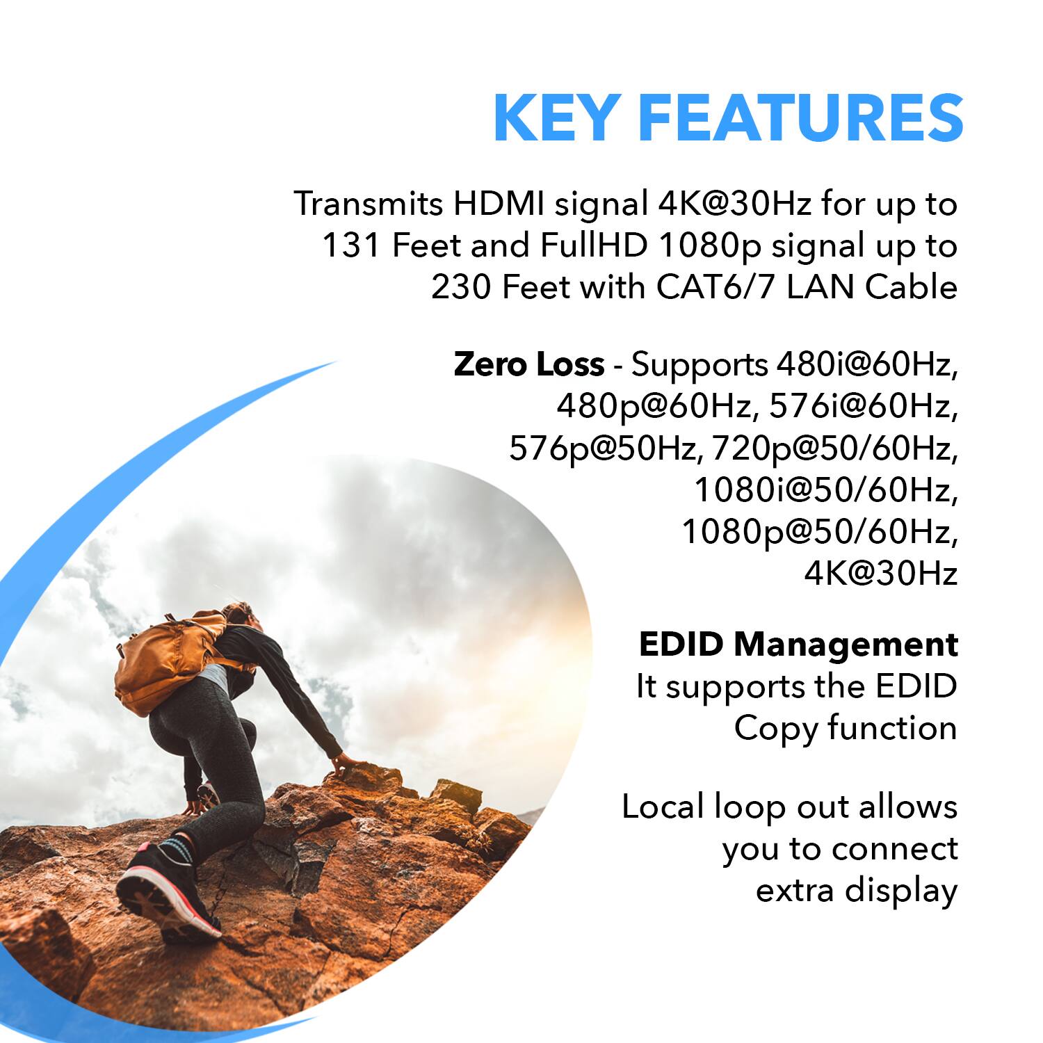 **KEY FEATURES**

- Transmits HDMI signal 4K@30Hz for up to 131 Feet and FullHD 1080p signal up to 230 Feet with CAT6/7 LAN Cable
- Zero Loss - Supports 480i@60Hz, 480p@60Hz, 576i@60Hz, 576p@50Hz, 720p@50/60Hz, 1080i@50/60Hz, 1080p@50/60Hz, 4K@30Hz
- EDID Management - Supports the EDID Copy function
- Local loop out allows you to connect an extra display