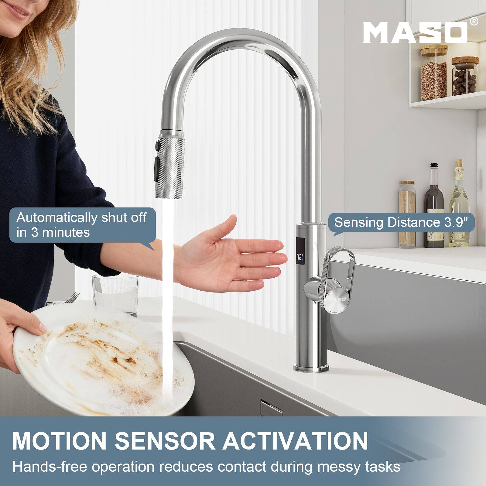 MASO  
Automatically shut off in 3 minutes  
Sensing Distance 3.9"  
MOTION SENSOR ACTIVATION  
Hands-free operation reduces contact during messy tasks