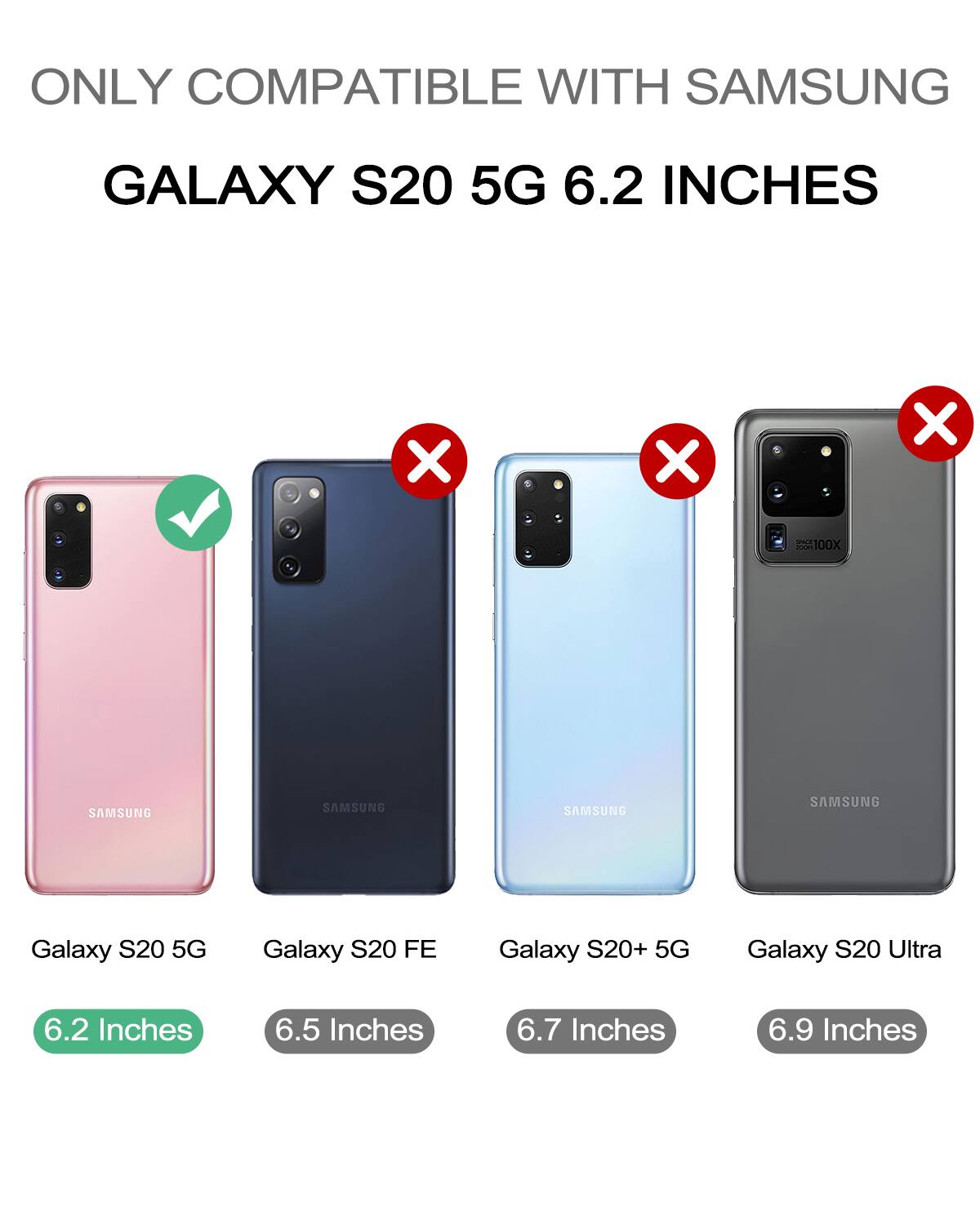 ONLY COMPATIBLE WITH SAMSUNG  
GALAXY S20 5G 6.2 INCHES  

- Galaxy S20 5G  
- Galaxy S20 FE  
- Galaxy S20+ 5G  
- Galaxy S20 Ultra  

6.2 Inches  
6.5 Inches  
6.7 Inches  
6.9 Inches