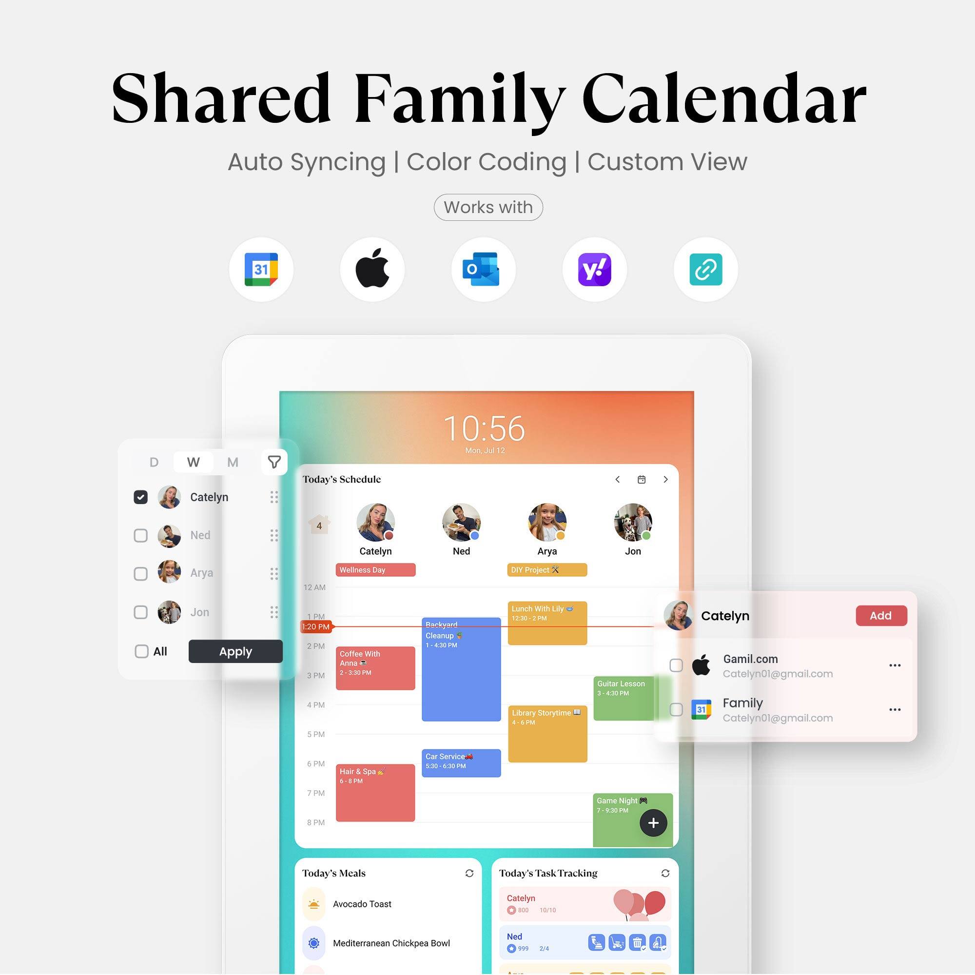 Shared Family Calendar  
Auto Syncing | Color Coding | Custom View  
Works with 31, y!, w, M  

Today's Schedule  
10:56 AM  
Catelyn  
Ned  
Arya  
Jon  

12:00 PM - 2:00 PM  
Wellness Day  

1:00 PM - 2:00 PM  
DIY Project  

2:00 PM - 3:00 PM  
Coffee With Ann  

3:00 PM - 4:00 PM  
Library Storytime  

4:00 PM - 5:00 PM  
Guitar Lesson  

5:30 PM - 6:30 PM  
Car Service  

7:00 PM - 8:00 PM  
Game Night  

Today's Meals  
Avocado Toast  
Mediterranean Chickpea Bowl  

Today's Task Tracking  
Catelyn  
Ned  

Add  
Gamil.com  
Catelyn01@gmail.com  
Family  
Catelyn01@gmail.com