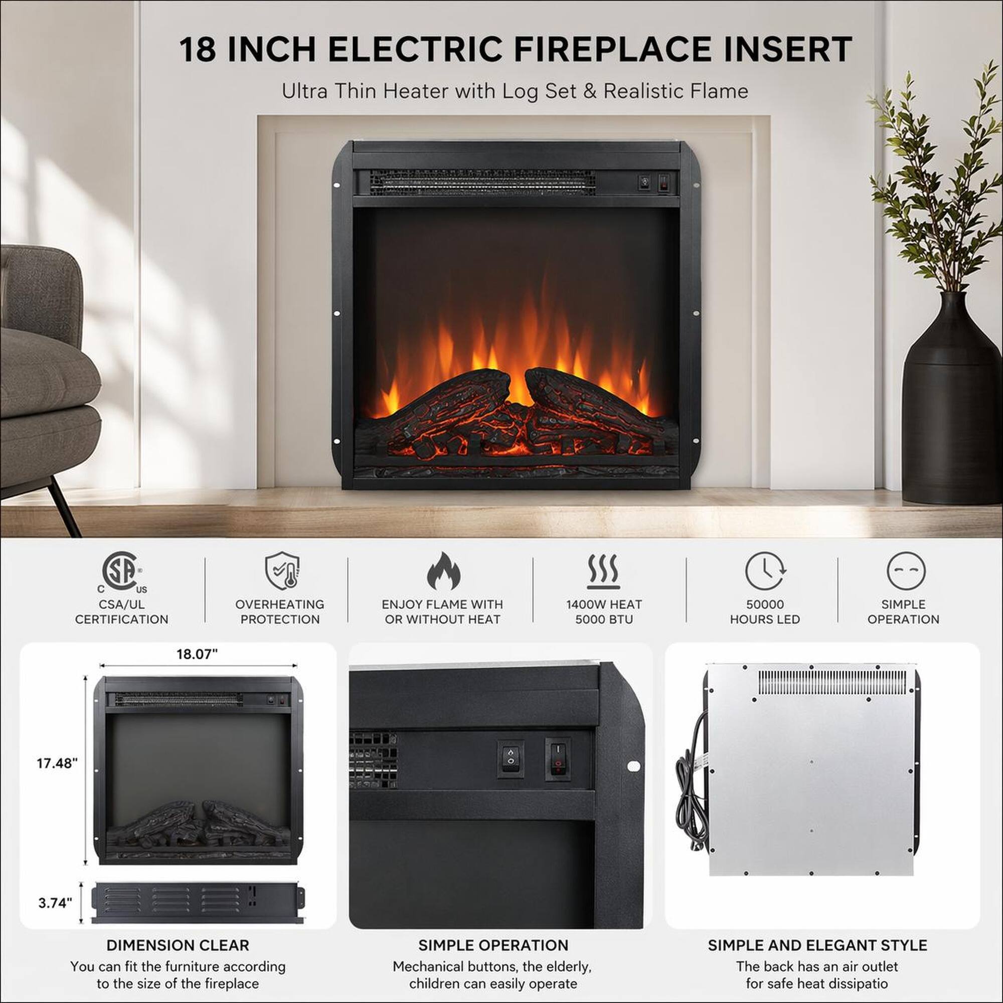 18 INCH ELECTRIC FIREPLACE INSERT  
Ultra Thin Heater with Log Set & Realistic Flame  

- CSA/UL CERTIFICATION  
- OVERHEATING PROTECTION  
- ENJOY FLAME WITH OR WITHOUT HEAT  
- 1400W HEAT  
- 5000 BTU  
- 50000 HOURS LED  
- SIMPLE OPERATION  

DIMENSION CLEAR  
18.07" x 17.48" x 3.74"  

You can fit the furniture according to the size of the fireplace  

SIMPLE OPERATION  
Mechanical buttons, the elderly, children can easily operate  

SIMPLE AND ELEGANT STYLE  
The back has an air outlet for safe heat dissipation
