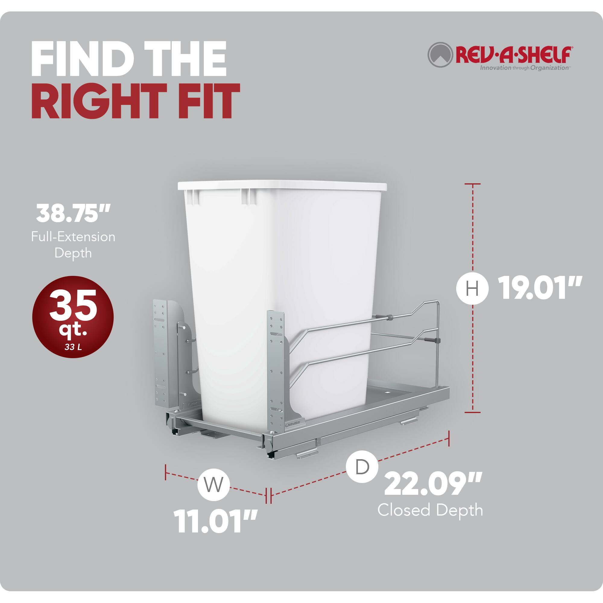 FIND THE RIGHT FIT

REV-A-SHELF Innovation through Organization

38.75" Full-Extension Depth
35 qt. 33 L
H 19.01"
W 11.01"
D 22.09" Closed Depth
