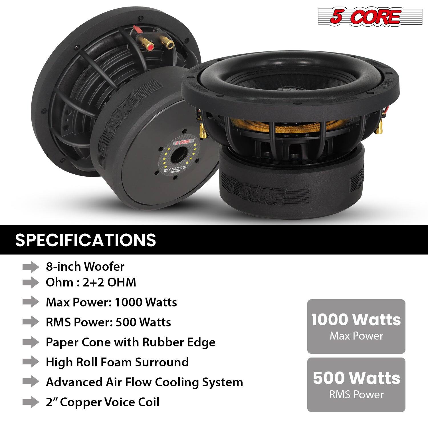5 CORE CONEER 10 NEDR # W - SCORE SPECIFICATIONS
8-inch Woofer
Ohm: 2+2 OHM
Max Power: 1000 Watts
RMS Power: 500 Watts
Paper Cone with Rubber Edge
High Roll Foam Surround
Advanced Air Flow Cooling System
2" Copper Voice Coil
1000 Watts Max Power
500 Watts RMS Power