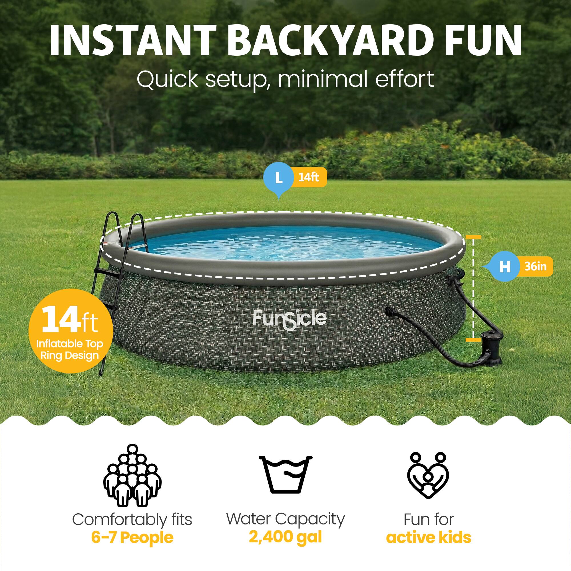 INSTANT BACKYARD FUN  
Quick setup, minimal effort  

L 14ft  
H 36in  

14ft Inflatable Top Ring Design  

FunSicle  
Comfortably fits 6-7 People  
Water Capacity 2,400 gal  
Fun for active kids