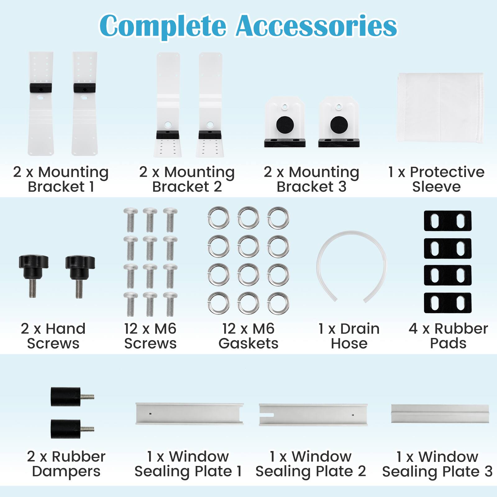 Complete Accessories  
2 X Mounting Bracket 1  
2 X Mounting Bracket 2  
2 X Mounting Bracket 3  
1 X Protective Sleeve  
2 X Hand Screws  
12 X 6 Screws  
12 X M6 Gaskets  
1 X Drain Hose  
4 X Rubber Pads  
2 X Rubber Dampers  
1 X Window Sealing Plate 1  
1 X Window Sealing Plate 2  
1 X Window Sealing Plate 3