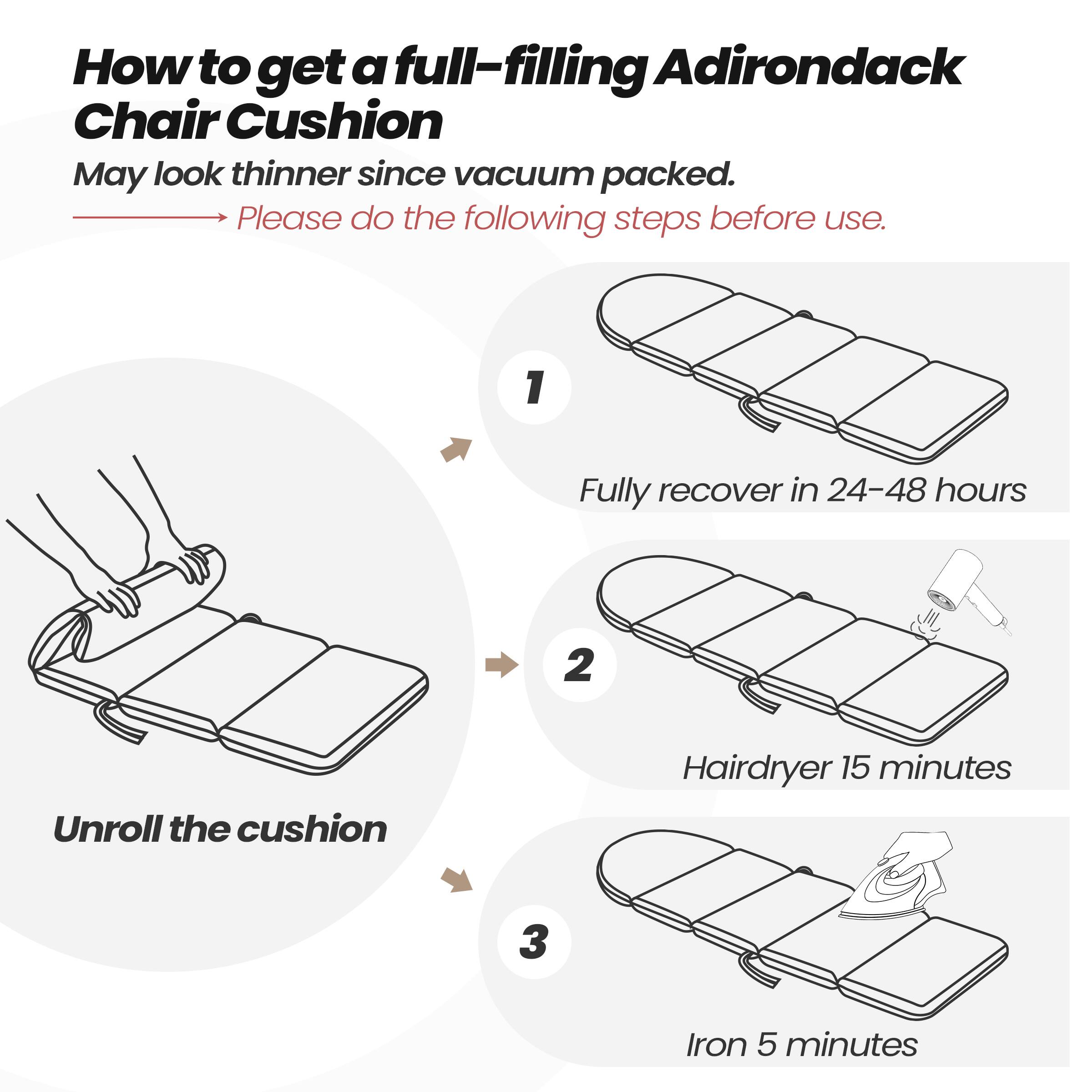 How to get a full-filling Adirondack Chair Cushion  
May look thinner since vacuum packed.  
Please do the following steps before use.  

1. Fully recover in 24-48 hours  
2. Unroll the cushion  
3. Hairdryer 15 minutes  
4. Iron 5 minutes