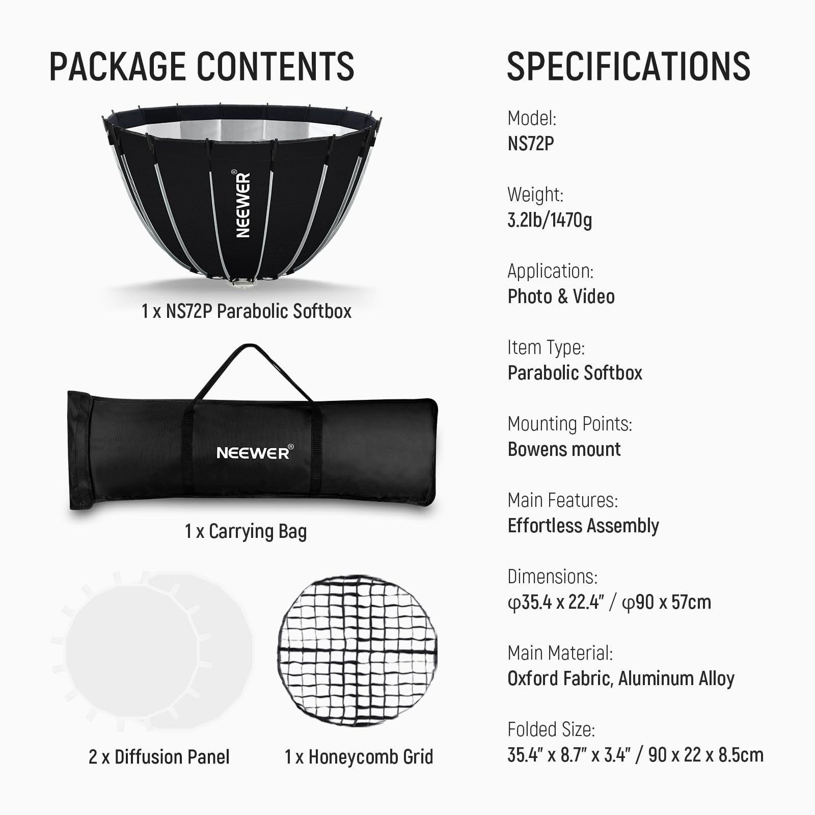 PACKAGE CONTENTS

1 x NEEWER NS72P Parabolic Softbox  
1 x Carrying Bag  
2 x Diffusion Panel  
1 x Honeycomb Grid  

SPECIFICATIONS

Model: NS72P  
Weight: 3.21lb/1470g  
Application: Photo & Video  
Item Type: Parabolic Softbox  
Mounting Points: Bowens mount  
Main Features: Effortless Assembly  
Dimensions: Ø35.4" x 22.4" / Ø90 x 57cm  
Main Material: Oxford Fabric, Aluminum Alloy  
Folded Size: 35.4" x 8.7" x 3.4" / 90 x 22 x 8.5cm