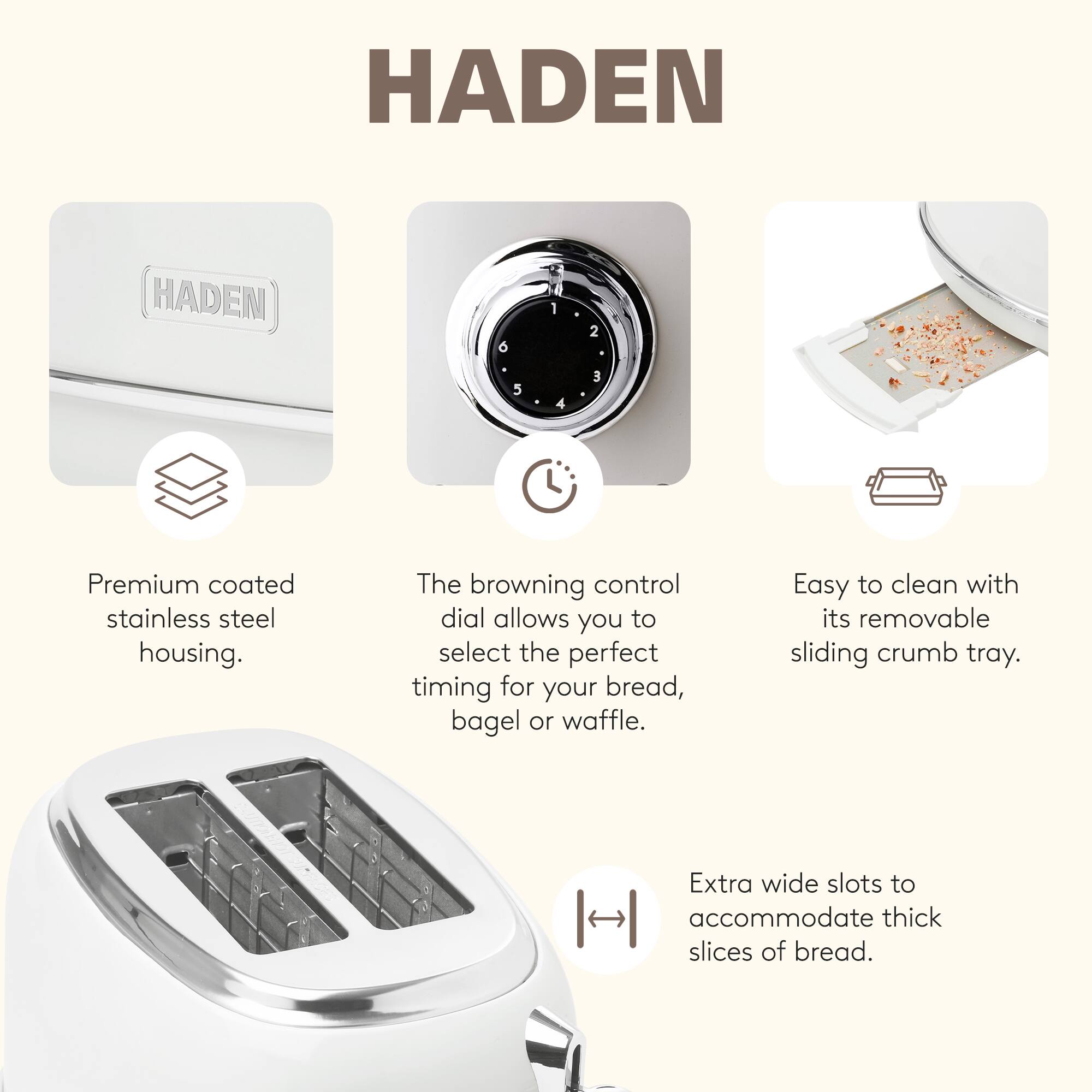 HADEN

- Premium coated stainless steel housing.
- The browning control dial allows you to select the perfect timing for your bread, bagel, or waffle.
- Easy to clean with its removable sliding crumb tray.
- Extra wide slots to accommodate thick slices of bread.
