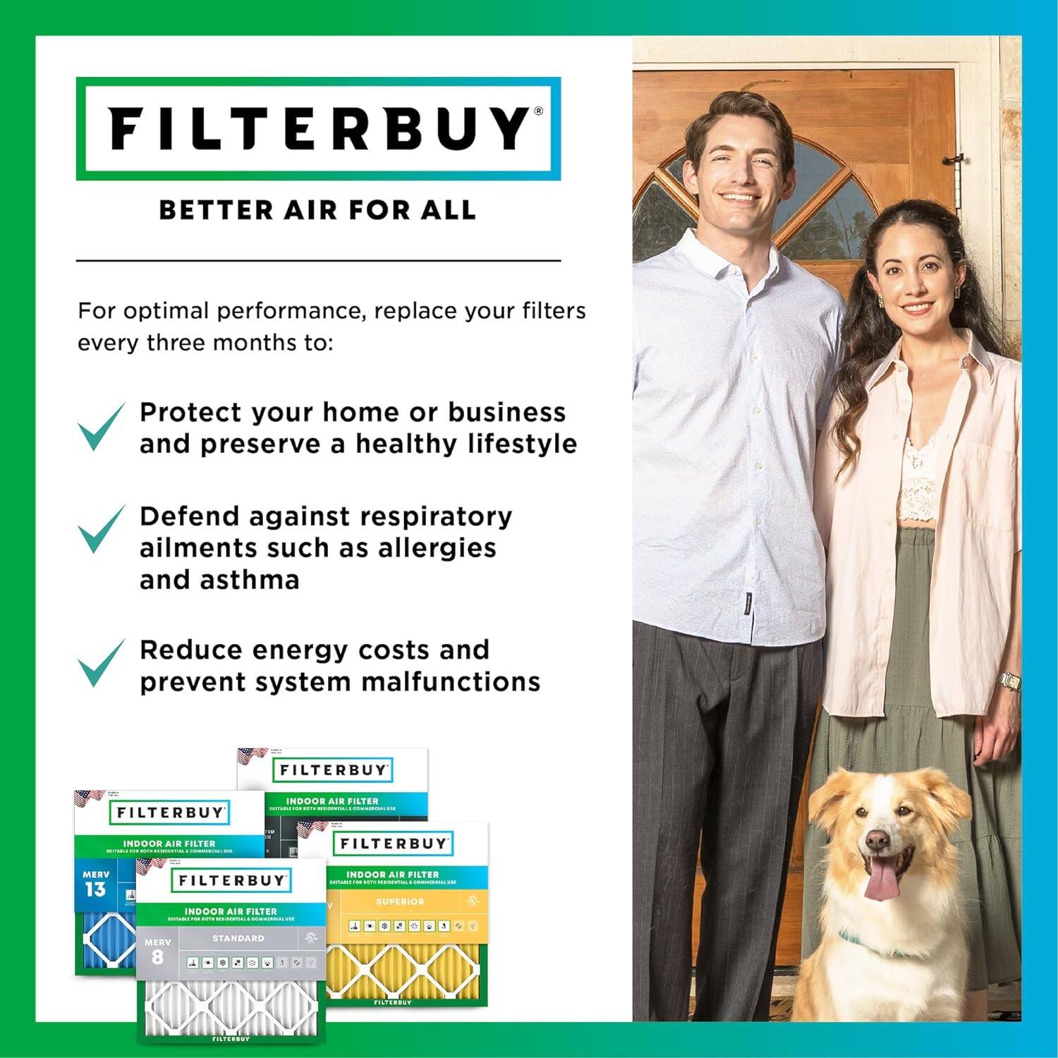 FILTERBUY BETTER AIR FOR ALL

For optimal performance, replace your filters every three months to:
- Protect your home or business and preserve a healthy lifestyle
- Defend against respiratory ailments such as allergies and asthma
- Reduce energy costs and prevent system malfunctions

FILTERBUY - FILTERBUY INDOOR AIR FILTER
- MERV 13
- N900
- STANDARD MERV 8