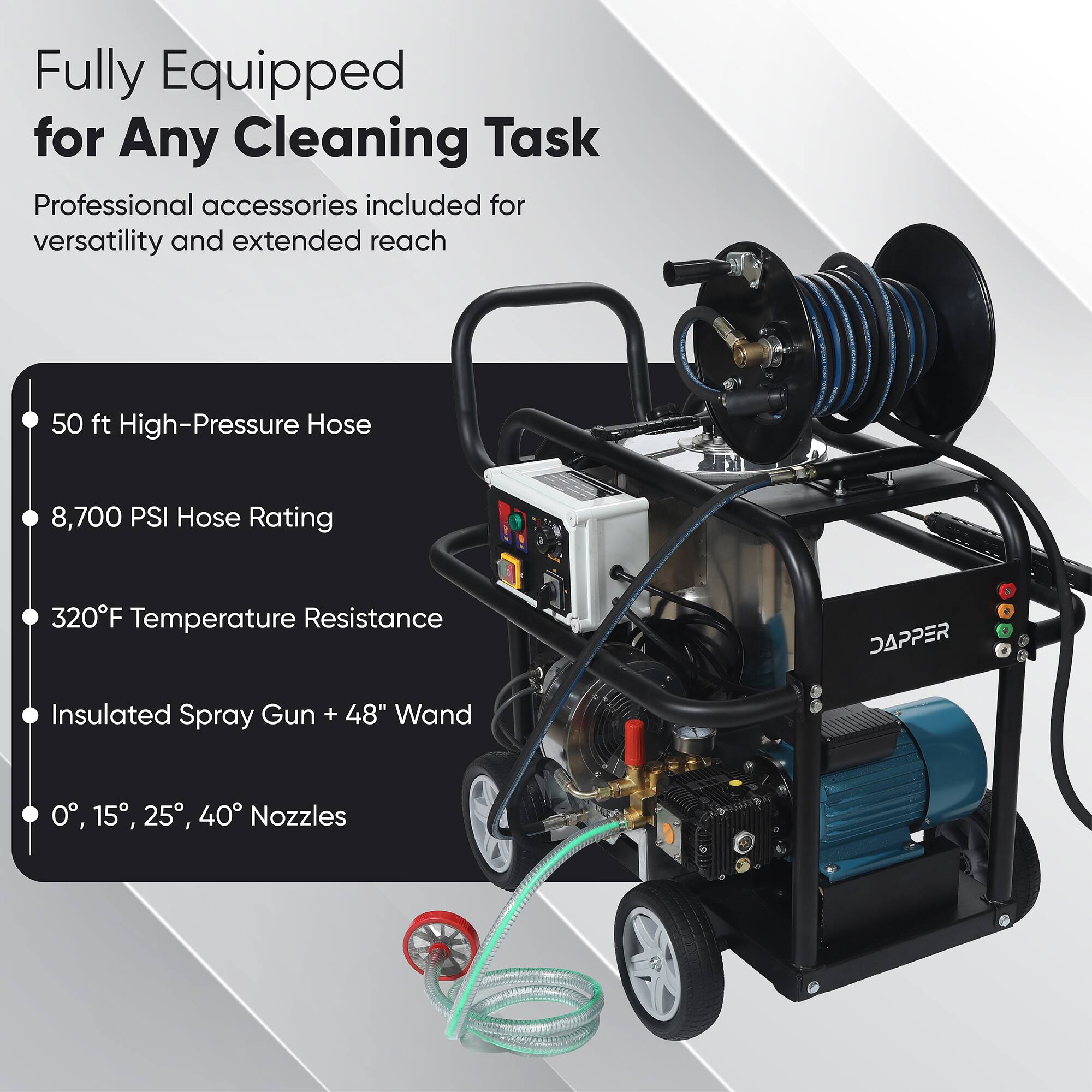Fully Equipped for Any Cleaning Task  
Professional accessories included for versatility and extended reach  
50 ft High-Pressure Hose  
8,700 PSI Hose Rating  
320°F Temperature Resistance  
DAPPER  
a + Insulated Spray Gun + 48" Wand  
0°, 15°, 25°, 40° Nozzles