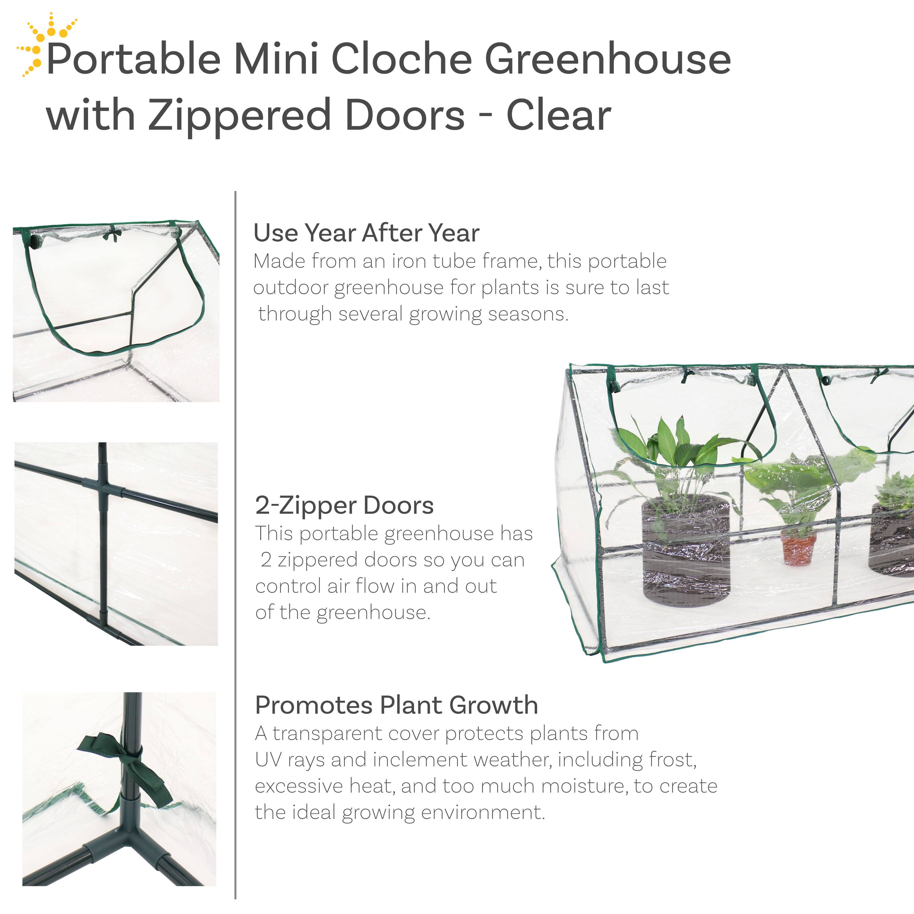 Portable Mini Cloche Greenhouse with Zippered Doors - Clear

Use Year After Year
Made from an iron tube frame, this portable outdoor greenhouse for plants is sure to last through several growing seasons.

2-Zipper Doors
This portable greenhouse has 2 zippered doors so you can control air flow in and out of the greenhouse.

Promotes Plant Growth
A transparent cover protects plants from UV rays and inclement weather, including frost, excessive heat, and too much moisture, to create the ideal growing environment.