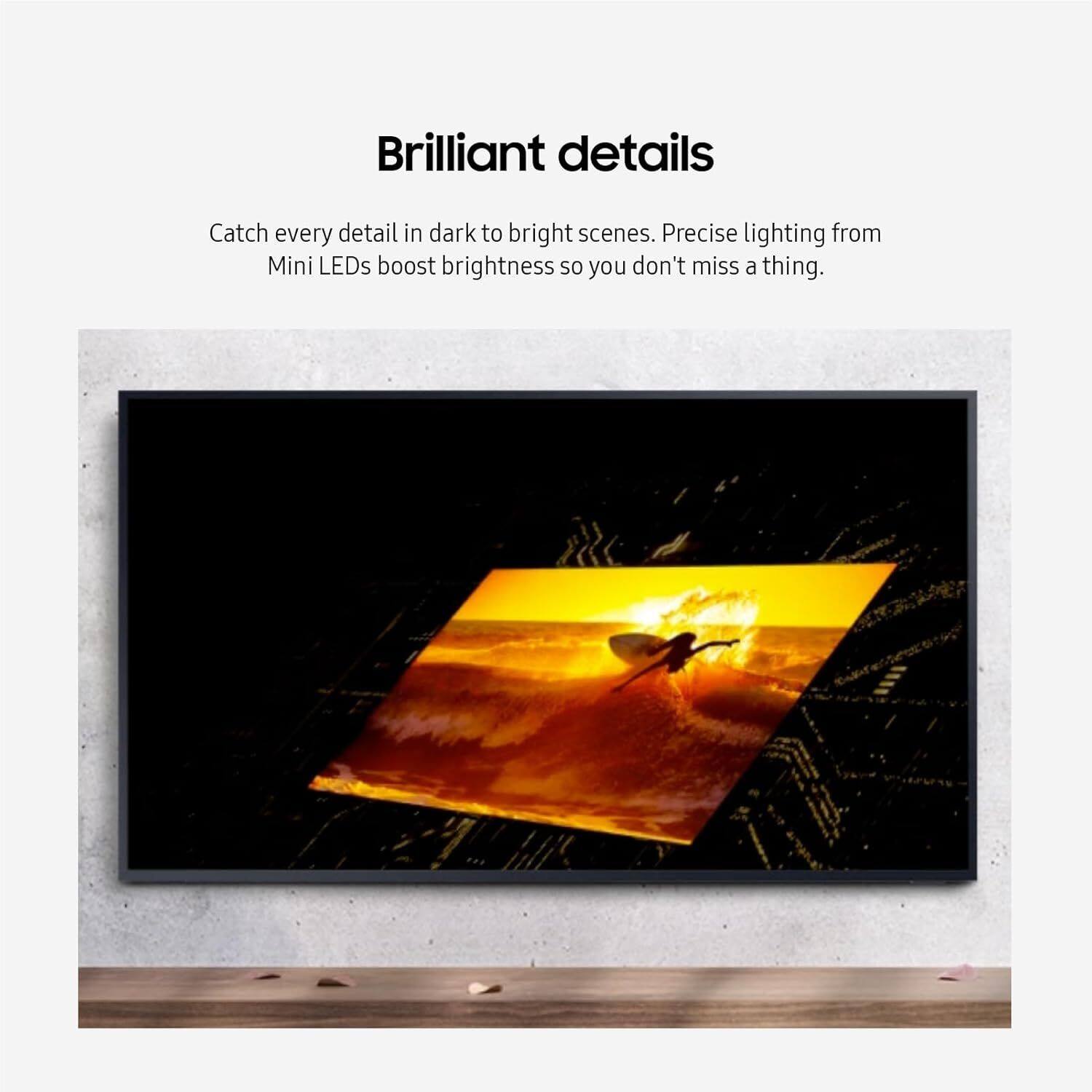 Brilliant details

Catch every detail in dark to bright scenes. Precise lighting from Mini LEDs boost brightness so you don't miss a thing.