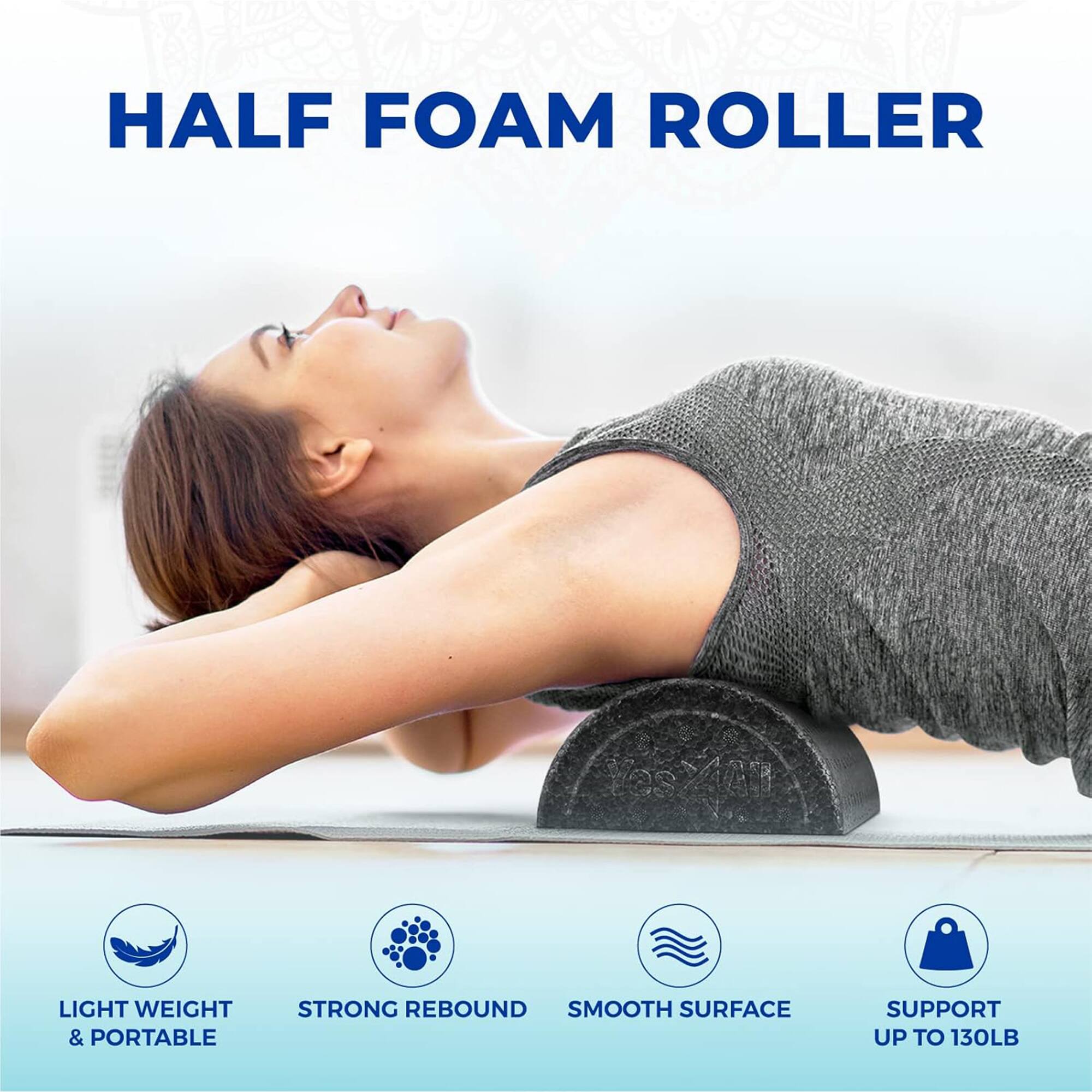HALF FOAM ROLLER

- LIGHT WEIGHT & PORTABLE
- STRONG REBOUND
- SMOOTH SURFACE
- SUPPORT UP TO 130LB