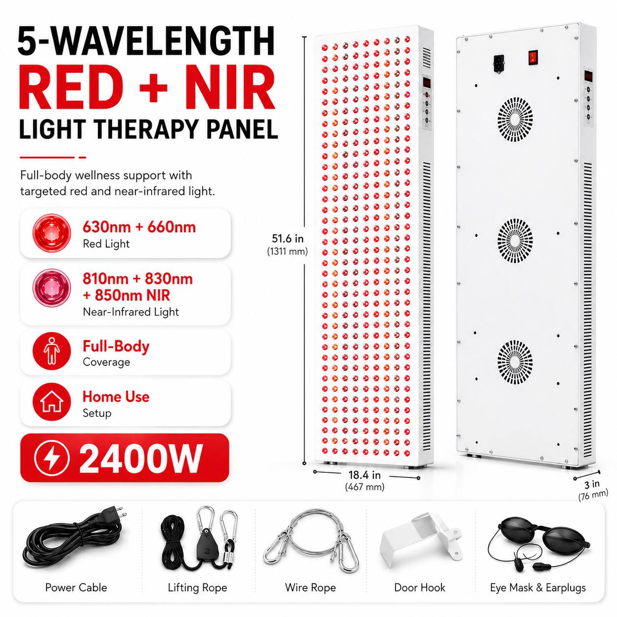 5-Wavelength Red + NIR Light Therapy Panel

Full-body wellness support with targeted red and near-infrared light.

630nm + 660nm Red Light
51.6 in (1311 mm)
810nm + 830nm + 850nm NIR Near-Infrared Light
Full-Body Coverage
Home Use Setup

2400W
18.4 in (467 mm)
3 in (76 mm)

Power Cable
Lifting Rope
Wire Rope
Door Hook
Eye Mask & Earplugs