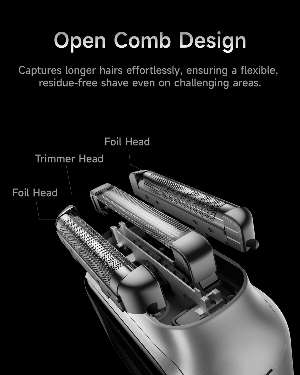 Open Comb Design  
Captures longer hairs effortlessly, ensuring a flexible, residue-free shave even on challenging areas.  

Foil Head  
Trimmer Head  
Foil Head